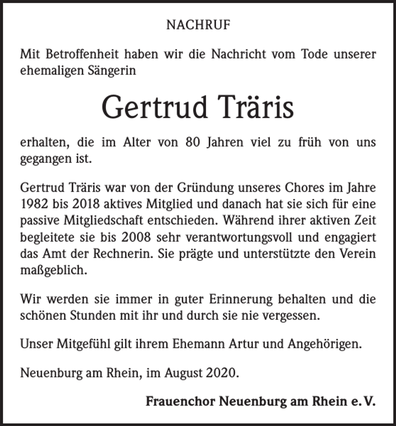 <p>NACHRUF<br />Mit Betroffenheit haben wir die Nachricht vom Tode unserer<br />ehemaligen Sängerin</p><p>Gertrud Träris<br />erhalten, die im Alter von 80 Jahren viel zu früh von uns<br />­gegangen ist.<br />Gertrud Träris war von der Gründung unseres Chores im Jahre<br />1982 bis 2018 aktives Mitglied und danach hat sie sich für eine<br />passive Mitgliedschaft entschieden. Während ihrer aktiven Zeit<br />begleitete sie bis 2008 sehr ­verantwortungsvoll und engagiert<br />das Amt der Rechnerin. Sie prägte und unterstützte den Verein<br />maßgeblich.<br />Wir werden sie immer in guter Erinnerung ­behalten und die<br />schönen Stunden mit ihr und durch sie nie vergessen.<br />Unser Mitgefühl gilt ihrem Ehemann Artur und Angehörigen.<br />Neuenburg am Rhein, im August 2020.<br />Frauenchor Neuenburg am Rhein e. V.</p>