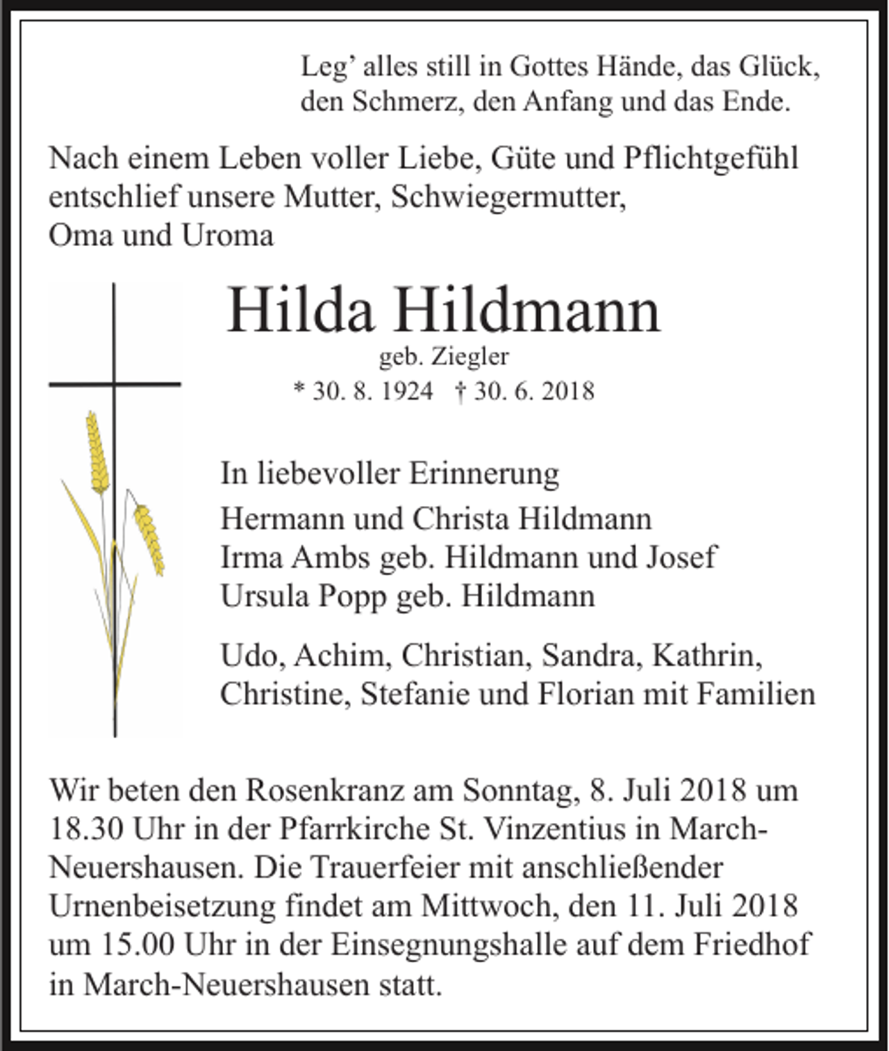 <p>Leg’ alles still in Gottes Hände, das Glück,<br />den Schmerz, den Anfang und das Ende.</p><p>Nach einem Leben voller Liebe, Güte und Pflichtgefühl<br />entschlief unsere Mutter, Schwiegermutter,<br />Oma und Uroma</p><p>Hilda Hildmann<br />geb. Ziegler<br />* 30. 8. 1924 † 30. 6. 2018</p><p>In liebevoller Erinnerung<br />Hermann und Christa Hildmann<br />Irma Ambs geb. Hildmann und Josef<br />Ursula Popp geb. Hildmann<br />Udo, Achim, Christian, Sandra, Kathrin,<br />Christine, Stefanie und Florian mit Familien<br />Wir beten den Rosenkranz am Sonntag, 8. Juli 2018 um<br />18.30 Uhr in der Pfarrkirche St. Vinzentius in MarchNeuershausen. Die Trauerfeier mit anschließender<br />Urnenbeisetzung findet am Mittwoch, den 11. Juli 2018<br />um 15.00 Uhr in der Einsegnungshalle auf dem Friedhof<br />in March-Neuershausen statt.</p>
