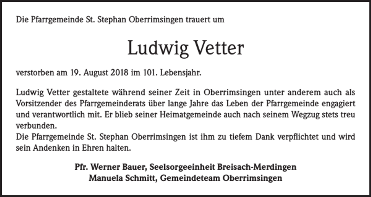 <p>Die Pfarrgemeinde St. Stephan Oberrimsingen trauert um</p><p>Ludwig Vetter<br />verstorben am 19. August 2018 im 101. Lebensjahr.<br />Ludwig Vetter gestaltete während seiner Zeit in Oberrimsingen unter anderem auch als<br />Vorsitzender des Pfarrgemeinderats über lange Jahre das Leben der Pfarrgemeinde engagiert<br />und verantwortlich mit. Er blieb seiner Heimatgemeinde auch nach seinem Wegzug stets treu<br />verbunden.<br />Die Pfarrgemeinde St. Stephan Oberrimsingen ist ihm zu tiefem Dank verpflichtet und wird<br />sein Andenken in Ehren halten.<br />Pfr. Werner Bauer, Seelsorgeeinheit Breisach-Merdingen<br />Manuela Schmitt, Gemeindeteam Oberrimsingen</p>