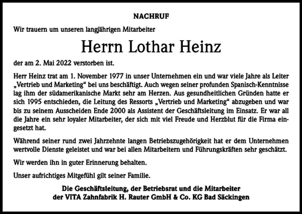 <p>NACHRUF<br />Wir trauern um unseren langjährigen Mitarbeiter</p><p>Herrn Lothar Heinz<br />der am 2. Mai 2022 verstorben ist.<br />Herr Heinz trat am 1. November 1977 in unser Unternehmen ein und war viele Jahre als Leiter<br />„Vertrieb und Marketing“ bei uns beschäftigt. Auch wegen seiner profunden Spanisch-Kenntnisse<br />lag ihm der südamerikanische Markt sehr am Herzen. Aus gesundheitlichen Gründen hatte er<br />sich 1995 entschieden, die Leitung des Ressorts „Vertrieb und Marketing“ abzugeben und war<br />bis zu seinem Ausscheiden Ende 2000 als Assistent der Geschäftsleitung im Einsatz. Er war all<br />die Jahre ein sehr loyaler Mitarbeiter, der sich mit viel Freude und Herzblut für die Firma ein­<br />gesetzt hat.<br />Während seiner rund zwei Jahrzehnte langen Betriebszugehörigkeit hat er dem Unternehmen<br />wertvolle Dienste geleistet und war bei allen Mitarbeitern und Führungskräften sehr geschätzt.<br />Wir werden ihn in guter Erinnerung behalten.<br />Unser aufrichtiges Mitgefühl gilt seiner Familie.<br />Die Geschäftsleitung, der Betriebsrat und die Mitarbeiter<br />der VITA Zahnfabrik H. Rauter GmbH &amp; Co. KG Bad Säckingen</p>