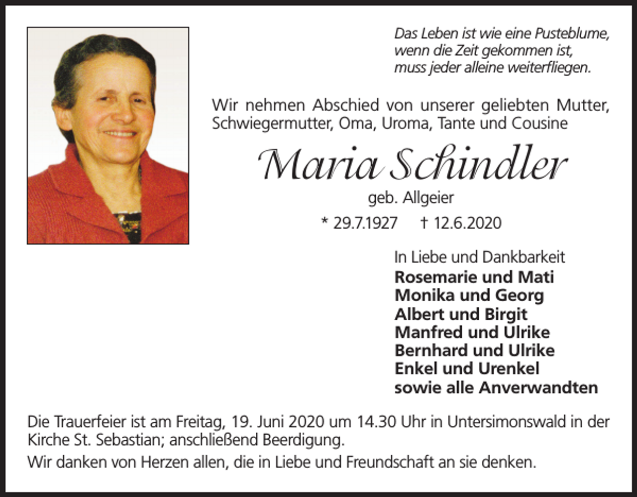 <p>Das Leben ist wie eine Pusteblume,<br />wenn die Zeit gekommen ist,<br />muss jeder alleine weiterfliegen.</p><p>Wir nehmen Abschied von unserer geliebten Mutter,<br />Schwiegermutter, Oma, Uroma, Tante und Cousine</p><p>Maria Schindler<br />geb. Allgeier<br />* 29.7.1927 † 12.6.2020</p><p>In Liebe und Dankbarkeit<br />Rosemarie und Mati<br />Monika und Georg<br />Albert und Birgit<br />Manfred und Ulrike<br />Bernhard und Ulrike<br />Enkel und Urenkel<br />sowie alle Anverwandten<br />Die Trauerfeier ist am Freitag, 19. Juni 2020 um 14.30 Uhr in Untersimonswald in der<br />Kirche St. Sebastian; anschließend Beerdigung.<br />Wir danken von Herzen allen, die in Liebe und Freundschaft an sie denken.</p>
