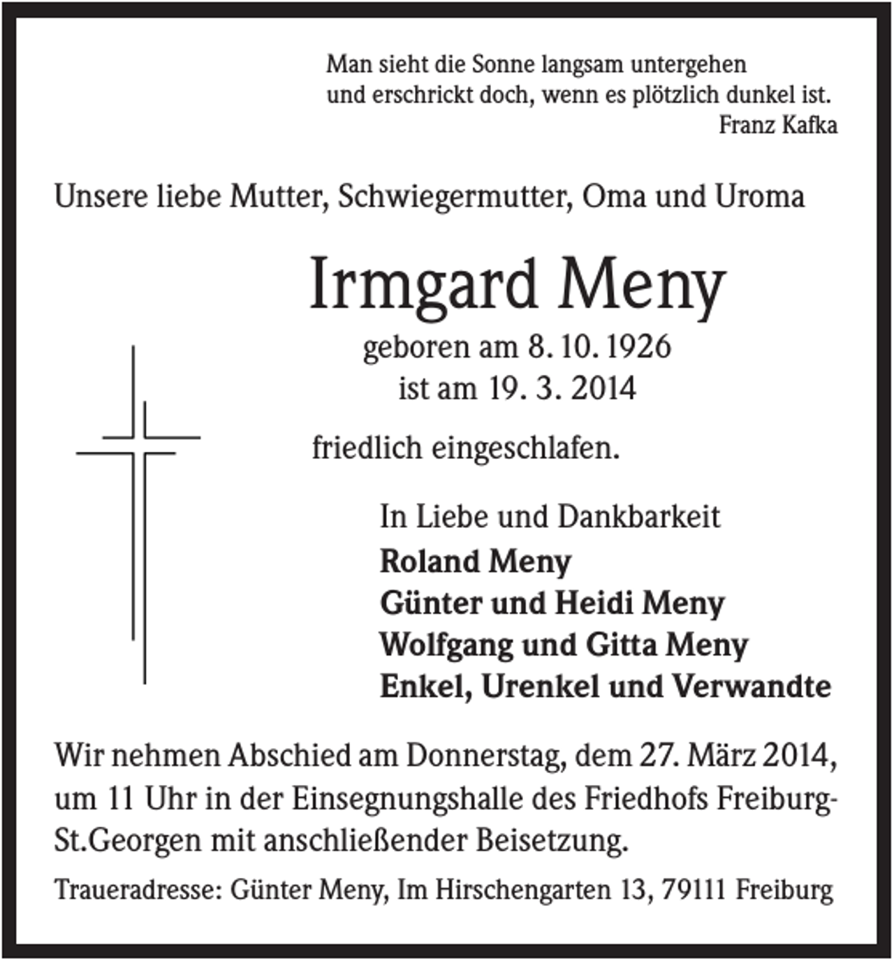 <p>Man sieht die Sonne langsam untergehen<br />und erschrickt doch, wenn es plötzlich dunkel ist.<br />Franz Kafka</p><p>Unsere liebe Mutter, Schwiegermutter, Oma und Uroma</p><p>Irmgard Meny<br />geboren am 8. 10. 1926<br />ist am 19. 3. 2014<br />friedlich eingeschlafen.<br />In Liebe und Dankbarkeit<br />Roland Meny<br />Günter und Heidi Meny<br />Wolfgang und Gitta Meny<br />Enkel, Urenkel und Verwandte<br />Wir nehmen Abschied am Donnerstag, dem 27. März 2014,<br />um 11 Uhr in der Einsegnungshalle des Friedhofs FreiburgSt.Georgen mit anschließender Beisetzung.<br />Traueradresse: Günter Meny, Im Hirschengarten 13, 79111 Freiburg</p>
