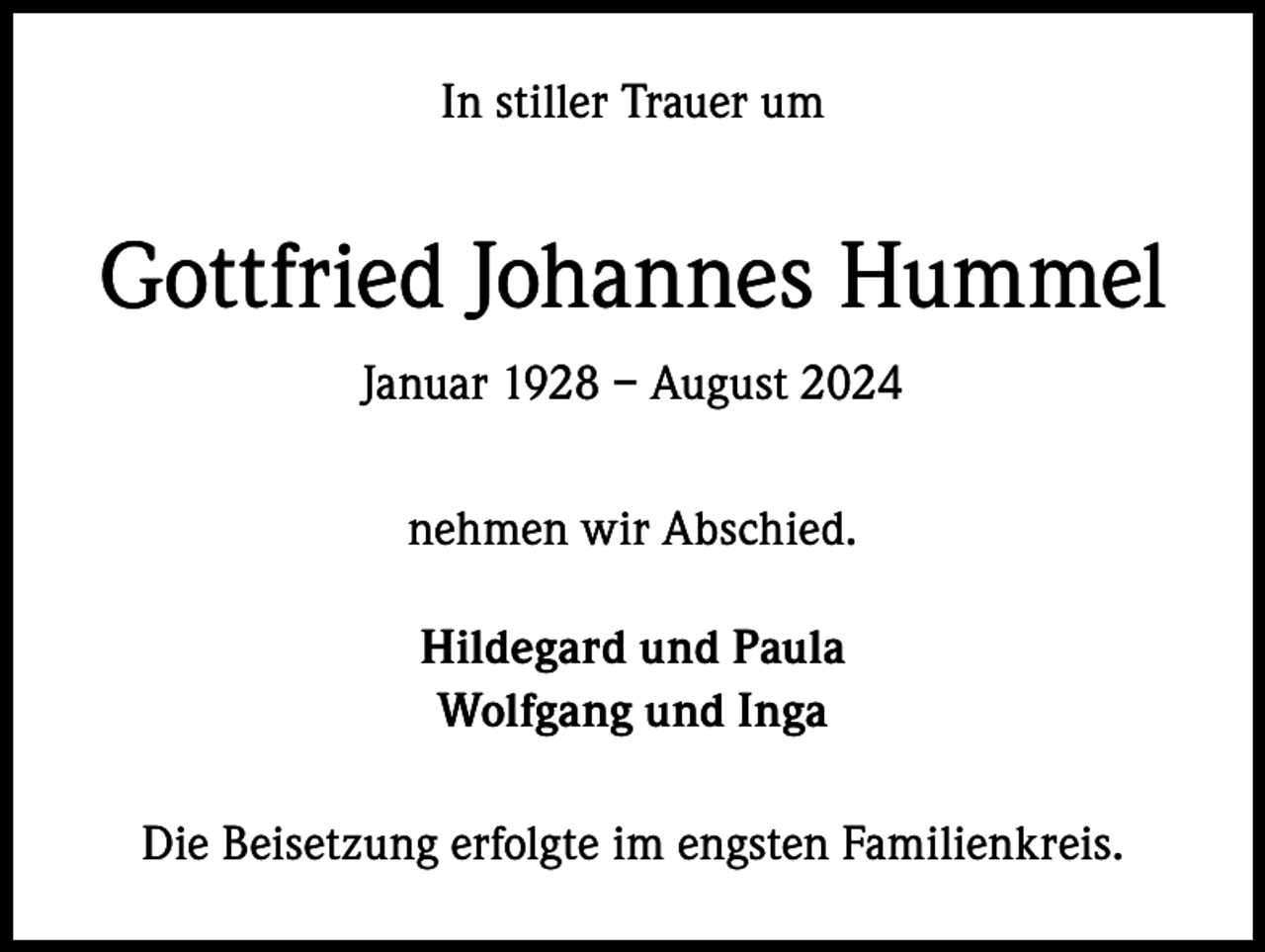 <p>In stiller Trauer um</p><p>Gottfried Johannes Hummel<br />Januar 1928 – August 2024<br />nehmen wir Abschied.<br />Hildegard und Paula<br />Wolfgang und Inga<br />Die Beisetzung erfolgte im engsten Familienkreis.</p>
