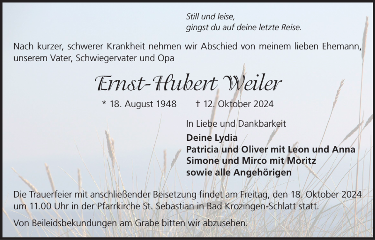 <p>Still und leise,<br />gingst du auf deine letzte Reise.</p><p>Nach kurzer, schwerer Krankheit nehmen wir Abschied von meinem lieben Ehemann,<br />unserem Vater, Schwiegervater und Opa</p><p>Ernst-Hubert Weiler<br />* 18. August 1948 † 12. Oktober 2024<br />In Liebe und Dankbarkeit<br />Deine Lydia<br />Patricia und Oliver mit Leon und Anna<br />Simone und Mirco mit Moritz<br />sowie alle Angehörigen<br />Die Trauerfeier mit anschließender Beisetzung findet am Freitag, den 18. Oktober 2024<br />um 11.00 Uhr in der Pfarrkirche St. Sebastian in Bad Krozingen-Schlatt statt.<br />Von Beileidsbekundungen am Grabe bitten wir abzusehen.</p>