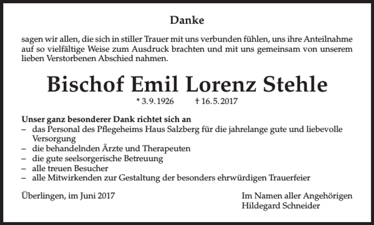 <p>Danke<br />sagen wir allen, die sich in stiller Trauer mit uns verbunden fühlen, uns ihre Anteilnahme<br />auf so vielfältige Weise zum Ausdruck brachten und mit uns gemeinsam von unserem<br />lieben Verstorbenen Abschied nahmen.</p><p>Bischof Emil Lorenz Stehle<br />* 3. 9. 1926</p><p>† 16. 5. 2017</p><p>Unser ganz besonderer Dank richtet sich an<br />– das Personal des Pflegeheims Haus Salzberg für die jahrelange gute und liebevolle<br />Versorgung<br />– die behandelnden Ärzte und Therapeuten<br />– die gute seelsorgerische Betreuung<br />– alle treuen Besucher<br />– alle Mitwirkenden zur Gestaltung der besonders ehrwürdigen Trauerfeier<br />Überlingen, im Juni 2017</p><p>Im Namen aller Angehörigen<br />Hildegard Schneider</p>