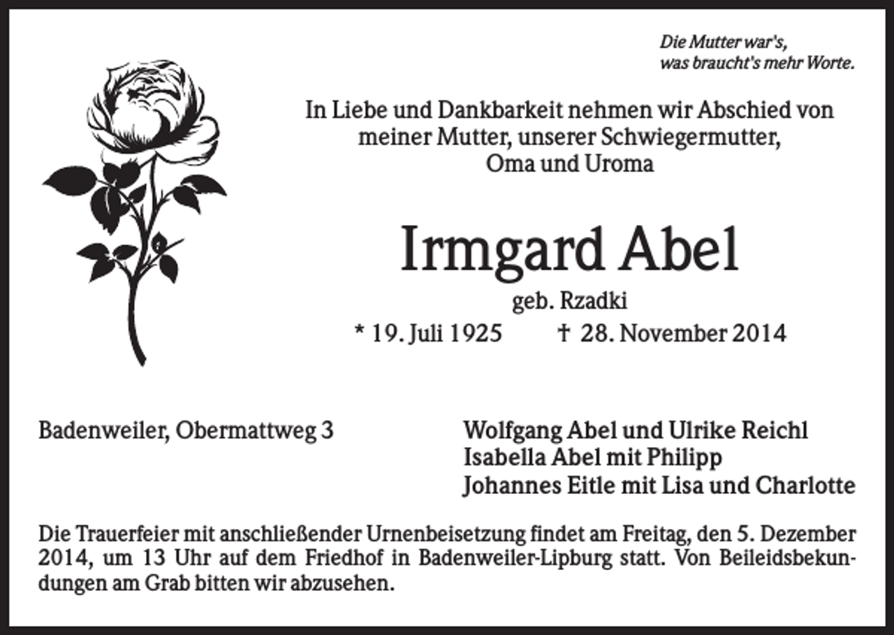 <p>Die Mutter war's,<br />was braucht's mehr Worte.</p><p>In Liebe und Dankbarkeit nehmen wir Abschied von<br />meiner Mutter, unserer Schwiegermutter,<br />Oma und Uroma</p><p>Irmgard Abel<br />geb. Rzadki<br />* 19. Juli 1925<br />† 28. November 2014</p><p>Badenweiler, Obermattweg 3</p><p>Wolfgang Abel und Ulrike Reichl<br />Isabella Abel mit Philipp<br />Johannes Eitle mit Lisa und Charlotte</p><p>Die Trauerfeier mit anschließender Urnenbeisetzung findet am Freitag, den 5. Dezember<br />2014, um 13 Uhr auf dem Friedhof in Badenweiler-Lipburg statt. Von Beileidsbekundungen am Grab bitten wir abzusehen.</p>