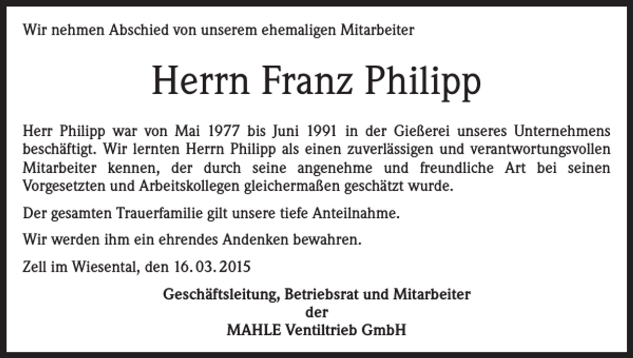 <p>Wir nehmen Abschied von unserem ehemaligen Mitarbeiter</p><p>Herrn Franz Philipp<br />Herr Philipp war von Mai 1977 bis Juni 1991 in der Gießerei unseres Unternehmens<br />beschäftigt. Wir lernten Herrn Philipp als einen zuverlässigen und verantwortungsvollen<br />Mitarbeiter kennen, der durch seine angenehme und freundliche Art bei seinen<br />Vorgesetzten und Arbeitskollegen gleichermaßen geschätzt wurde.<br />Der gesamten Trauerfamilie gilt unsere tiefe Anteilnahme.<br />Wir werden ihm ein ehrendes Andenken bewahren.<br />Zell im Wiesental, den 16. 03. 2015<br />Geschäftsleitung, Betriebsrat und Mitarbeiter<br />der<br />MAHLE Ventiltrieb GmbH</p>