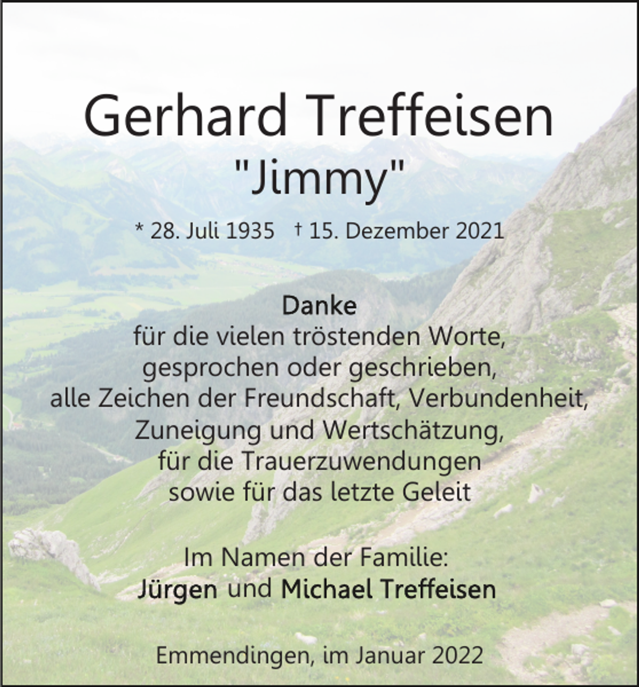 <p>Gerhard Treffeisen<br />"Jimmy"</p><p>* 28. Juli 1935 † 15. Dezember 2021</p><p>für die vielen tröstenden Worte,<br />gesprochen oder geschrieben,<br />alle Zeichen der Freundschaft, Verbundenheit,<br />Zuneigung und Wertschätzung,<br />für die Trauerzuwendungen<br />sowie für das letzte Geleit<br />Im Namen der Familie:<br />und<br />Emmendingen, im Januar 2022</p>