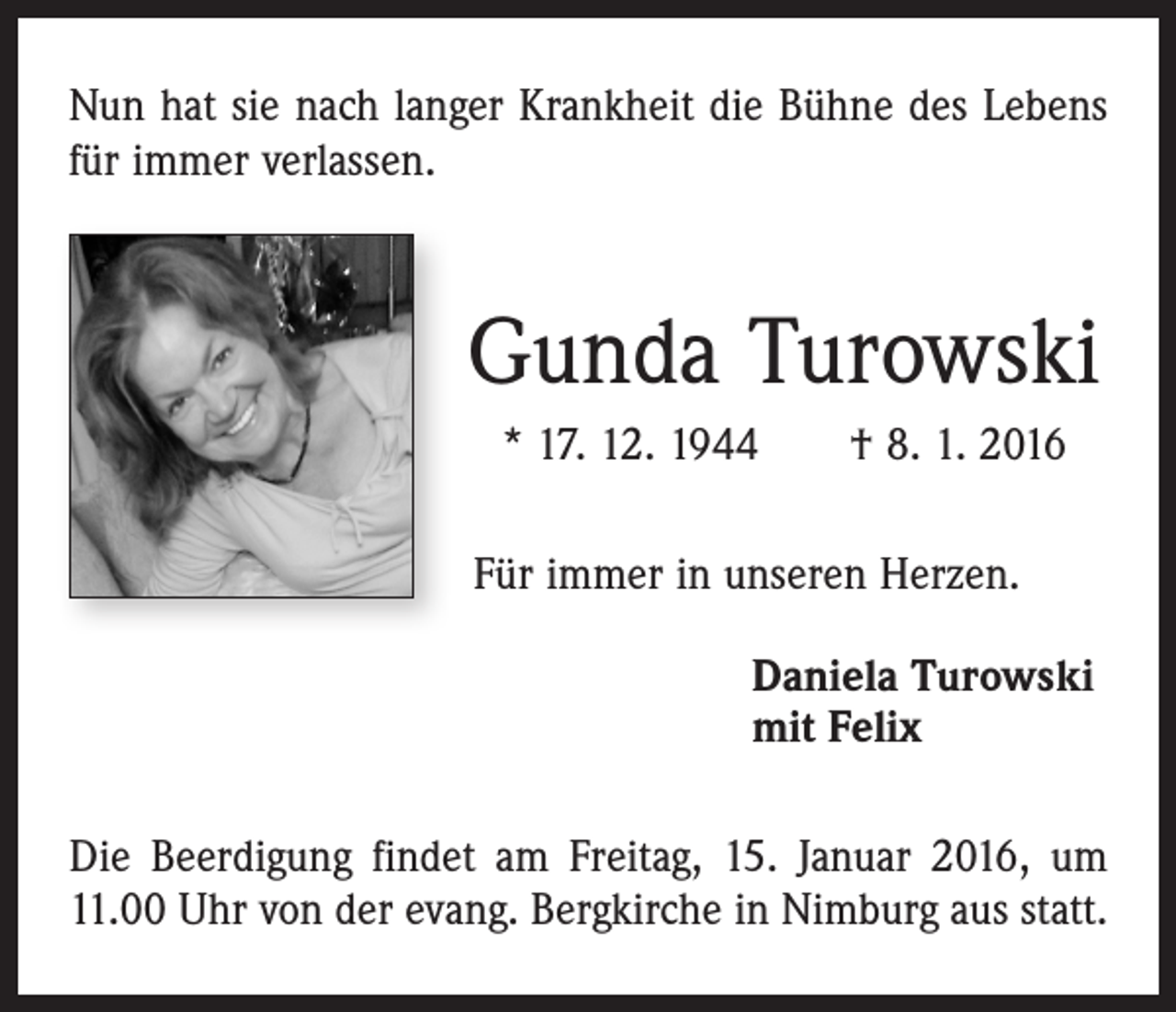 <p>Nun hat sie nach langer Krankheit die Bühne des Lebens<br />für immer verlassen.</p><p>Gunda Turowski<br />* 17. 12. 1944 † 8. 1. 2016<br />Für immer in unseren Herzen.<br />Daniela Turowski<br />mit Felix<br />Die Beerdigung findet am Freitag, 15. Januar 2016, um<br />11.00 Uhr von der evang. Bergkirche in Nimburg aus statt.</p>