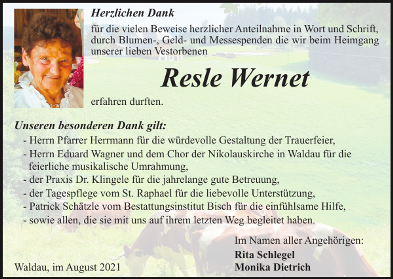 <p>Herzlichen Dank<br />für die vielen Beweise herzlicher Anteilnahme in Wort und Schrift,<br />durch Blumen-, Geld- und Messespenden die wir beim Heimgang<br />unserer lieben Vestorbenen</p><p>Resle Wernet<br />erfahren durften.</p><p>Unseren besonderen Dank gilt:<br />- Herrn Pfarrer Herrmann für die würdevolle Gestaltung der Trauerfeier,<br />- Herrn Eduard Wagner und dem Chor der Nikolauskirche in Waldau für die<br />feierliche musikalische Umrahmung,<br />- der Praxis Dr. Klingele für die jahrelange gute Betreuung,<br />- der Tagespflege vom St. Raphael für die liebevolle Unterstützung,<br />- Patrick Schätzle vom Bestattungsinstitut Bisch für die einfühlsame Hilfe,<br />- sowie allen, die sie mit uns auf ihrem letzten Weg begleitet haben.</p><p>Waldau, im August 2021</p><p>Im Namen aller Angehörigen:<br />Rita Schlegel<br />Monika Dietrich</p>