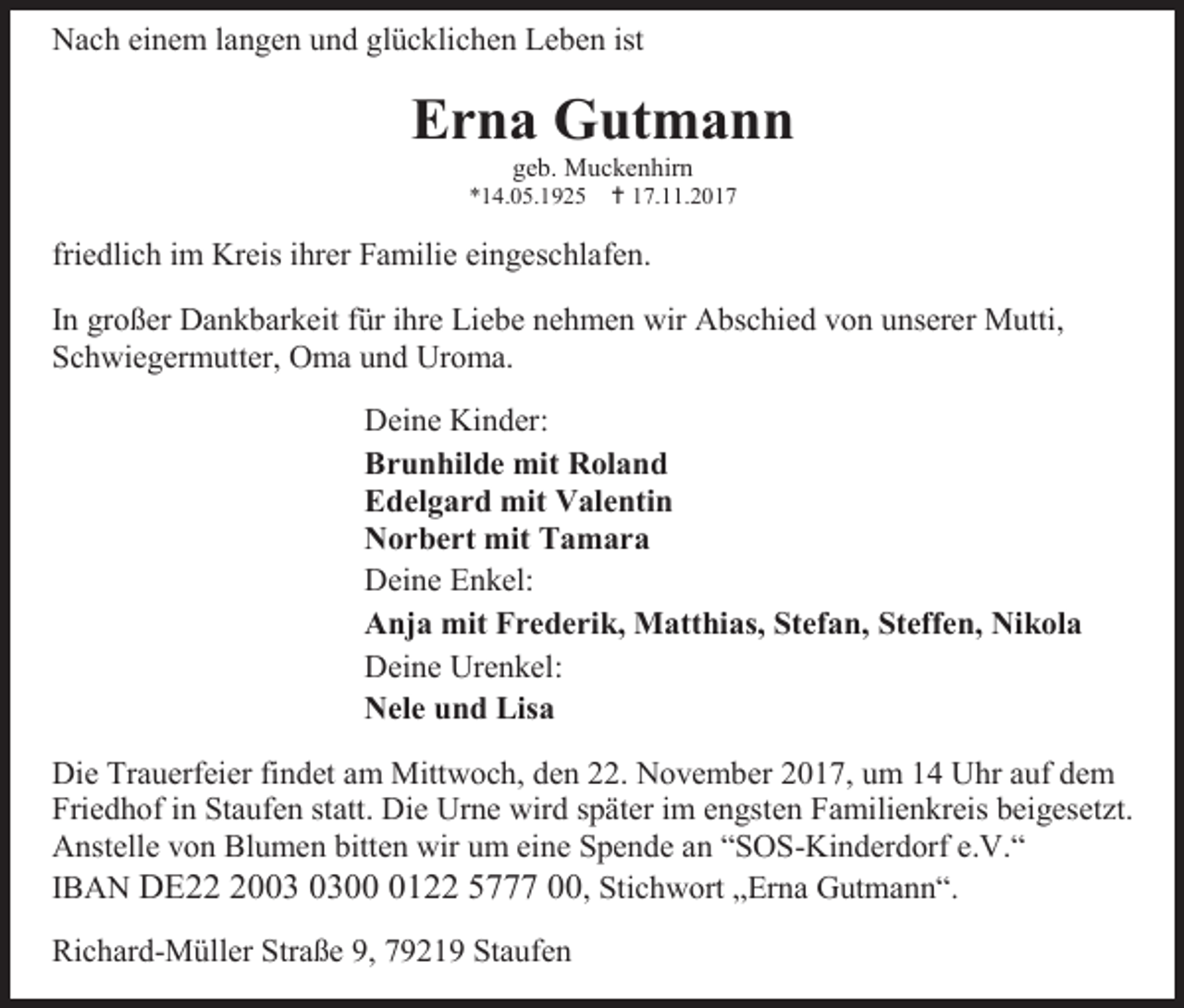 <p>Nach einem langen und glücklichen Leben ist</p><p>Erna Gutmann<br />geb. Muckenhirn<br />*14.05.1925  17.11.2017</p><p>friedlich im Kreis ihrer Familie eingeschlafen.<br />In großer Dankbarkeit für ihre Liebe nehmen wir Abschied von unserer Mutti,<br />Schwiegermutter, Oma und Uroma.<br />Deine Kinder:<br />Brunhilde mit Roland<br />Edelgard mit Valentin<br />Norbert mit Tamara<br />Deine Enkel:<br />Anja mit Frederik, Matthias, Stefan, Steffen, Nikola<br />Deine Urenkel:<br />Nele und Lisa<br />Die Trauerfeier findet am Mittwoch, den 22. November 2017, um 14 Uhr auf dem<br />Friedhof in Staufen statt. Die Urne wird später im engsten Familienkreis beigesetzt.<br />Anstelle von Blumen bitten wir um eine Spende an “SOS-Kinderdorf e.V.“<br />IBAN DE200122 5777 00, Stichwort „Erna Gutmann“.<br />Richard-Müller Straße 9, 79219 Staufen</p>