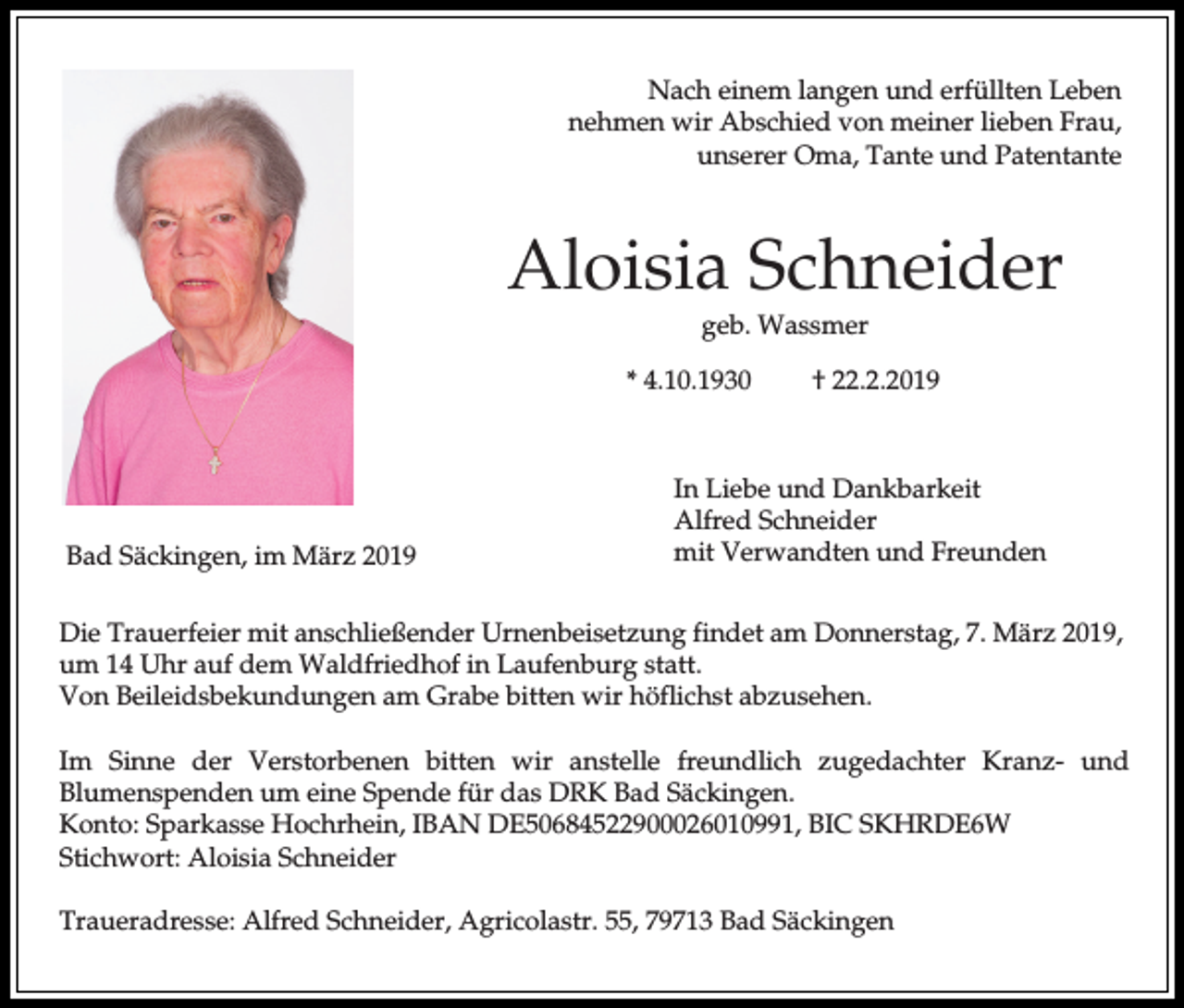 <p>Nach einem langen und erfüllten Leben<br />nehmen wir Abschied von meiner lieben Frau,<br />unserer Oma, Tante und Patentante</p><p>Aloisia Schneider<br />geb. Wassmer<br />* 4.10.1930</p><p>Bad Säckingen, im März 2019</p><p>† 22.2.2019</p><p>In Liebe und Dankbarkeit<br />Alfred Schneider<br />mit Verwandten und Freunden</p><p>Die Trauerfeier mit anschließender Urnenbeisetzung findet am Donnerstag, 7. März 2019,<br />um 14 Uhr auf dem Waldfriedhof in Laufenburg statt.<br />Von Beileidsbekundungen am Grabe bitten wir höflichst abzusehen.<br />Im Sinne der Verstorbenen bitten wir anstelle freundlich zugedachter Kranz- und<br />Blumenspenden um eine Spende für das DRK Bad Säckingen.<br />Konto: Sparkasse Hochrhein, IBAN DE50684522900026010991, BIC SKHRDE6W<br />Stichwort: Aloisia Schneider<br />Traueradresse: Alfred Schneider, Agricolastr. 55, 79713 Bad Säckingen</p>