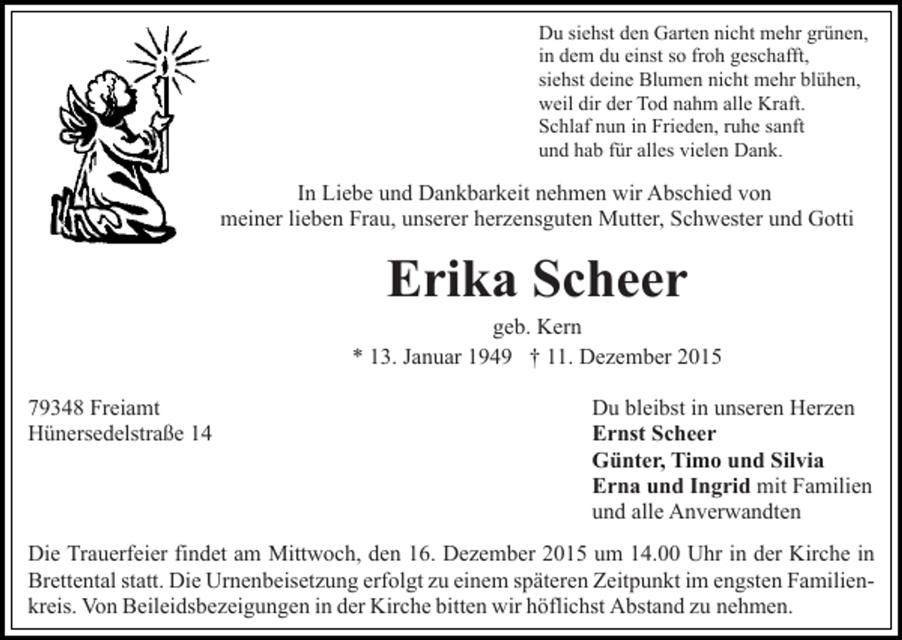 <p>Du siehst den Garten nicht mehr grünen,<br />in dem du einst so froh geschafft,<br />siehst deine Blumen nicht mehr blühen,<br />weil dir der Tod nahm alle Kraft.<br />Schlaf nun in Frieden, ruhe sanft<br />und hab für alles vielen Dank.</p><p>In Liebe und Dankbarkeit nehmen wir Abschied von<br />meiner lieben Frau, unserer herzensguten Mutter, Schwester und Gotti</p><p>Erika Scheer<br />geb. Kern<br />* 13. Januar 1949 † 11. Dezember 2015<br />79348 Freiamt<br />Hünersedelstraße 14</p><p>Du bleibst in unseren Herzen<br />Ernst Scheer<br />Günter, Timo und Silvia<br />Erna und Ingrid mit Familien<br />und alle Anverwandten</p><p>Die Trauerfeier findet am Mittwoch, den 16. Dezember 2015 um 14.00 Uhr in der Kirche in<br />Brettental statt. Die Urnenbeisetzung erfolgt zu einem späteren Zeitpunkt im engsten Familienkreis. Von Beileidsbezeigungen in der Kirche bitten wir höflichst Abstand zu nehmen.</p>