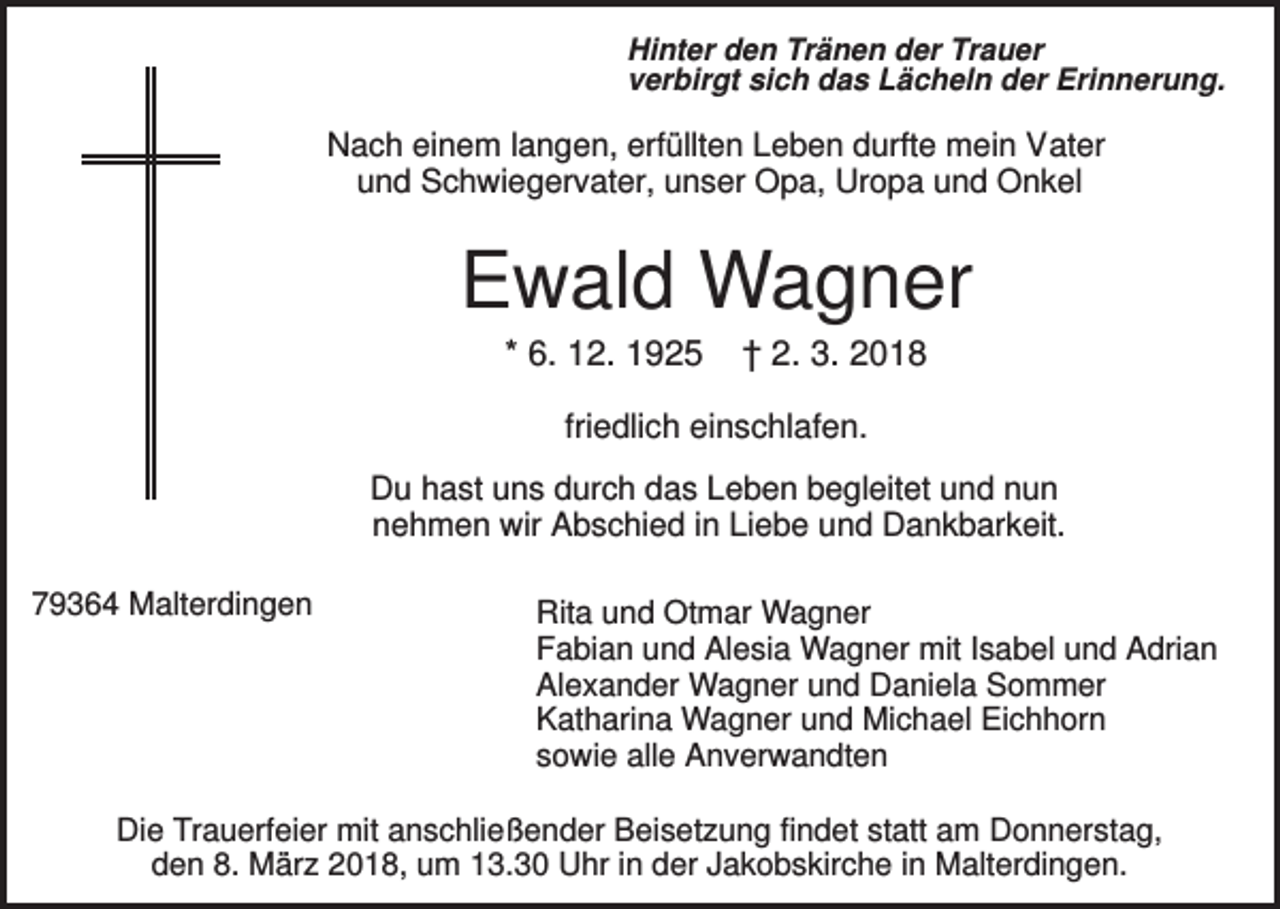 <p>Hinter den Tränen der Trauer<br />verbirgt sich das Lächeln der Erinnerung.</p><p>Nach einem langen, erfüllten Leben durfte mein Vater<br />und Schwiegervater, unser Opa, Uropa und Onkel</p><p>Ewald Wagner<br />* 6. 12. 1925</p><p>† 2. 3. 2018</p><p>friedlich einschlafen.<br />Du hast uns durch das Leben begleitet und nun<br />nehmen wir Abschied in Liebe und Dankbarkeit.<br />79364 Malterdingen</p><p>Rita und Otmar Wagner<br />Fabian und Alesia Wagner mit Isabel und Adrian<br />Alexander Wagner und Daniela Sommer<br />Katharina Wagner und Michael Eichhorn<br />sowie alle Anverwandten</p><p>Die Trauerfeier mit anschließender Beisetzung findet statt am Donnerstag,<br />den 8. März 2018, um 13.30 Uhr in der Jakobskirche in Malterdingen.</p>
