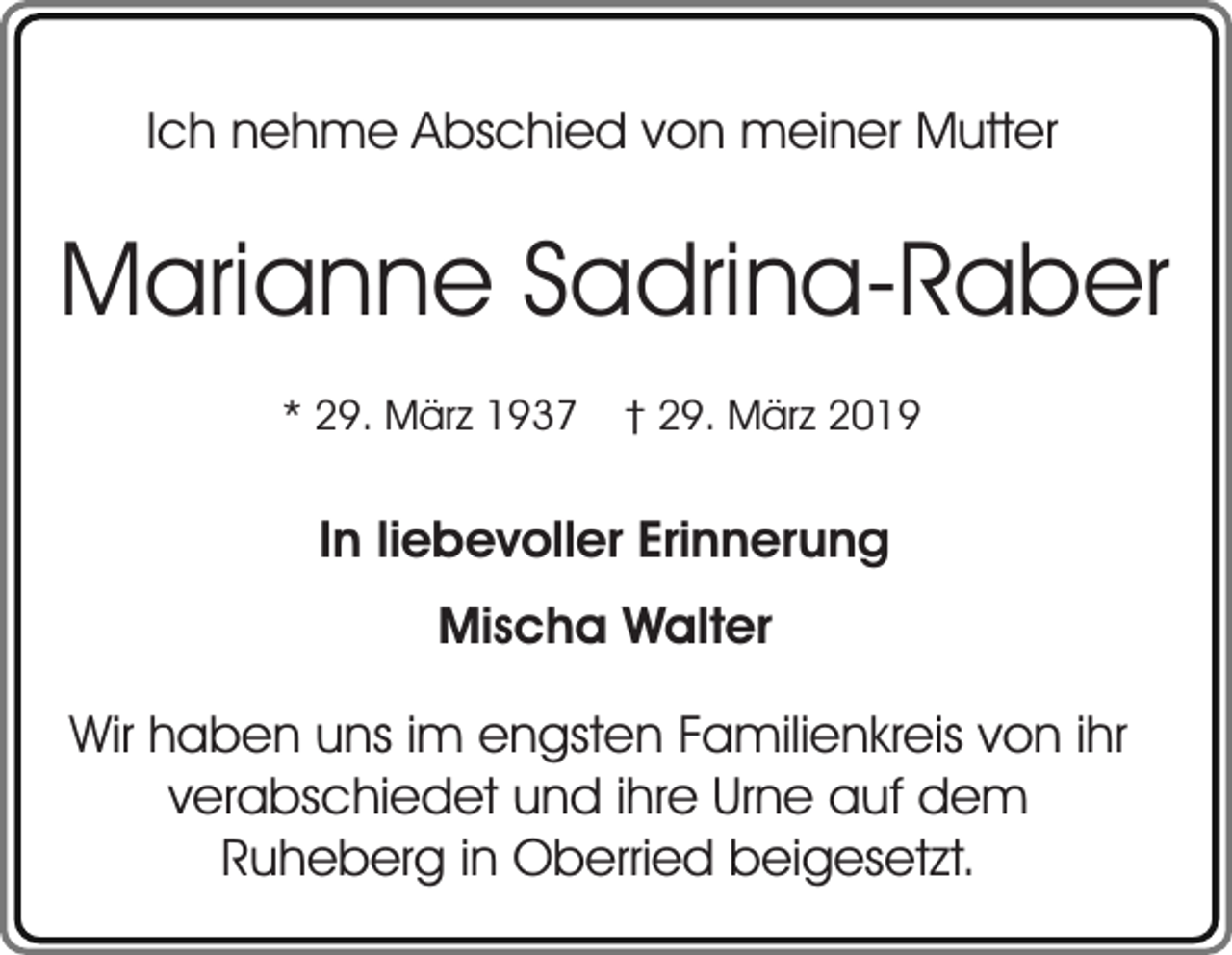 <p>Ich nehme Abschied von meiner Mutter</p><p>Marianne Sadrina-Raber<br />* 29. März 1937</p><p>† 29. März 2019</p><p>In liebevoller Erinnerung<br />Mischa Walter<br />Wir haben uns im engsten Familienkreis von ihr<br />verabschiedet und ihre Urne auf dem<br />Ruheberg in Oberried beigesetzt.</p>