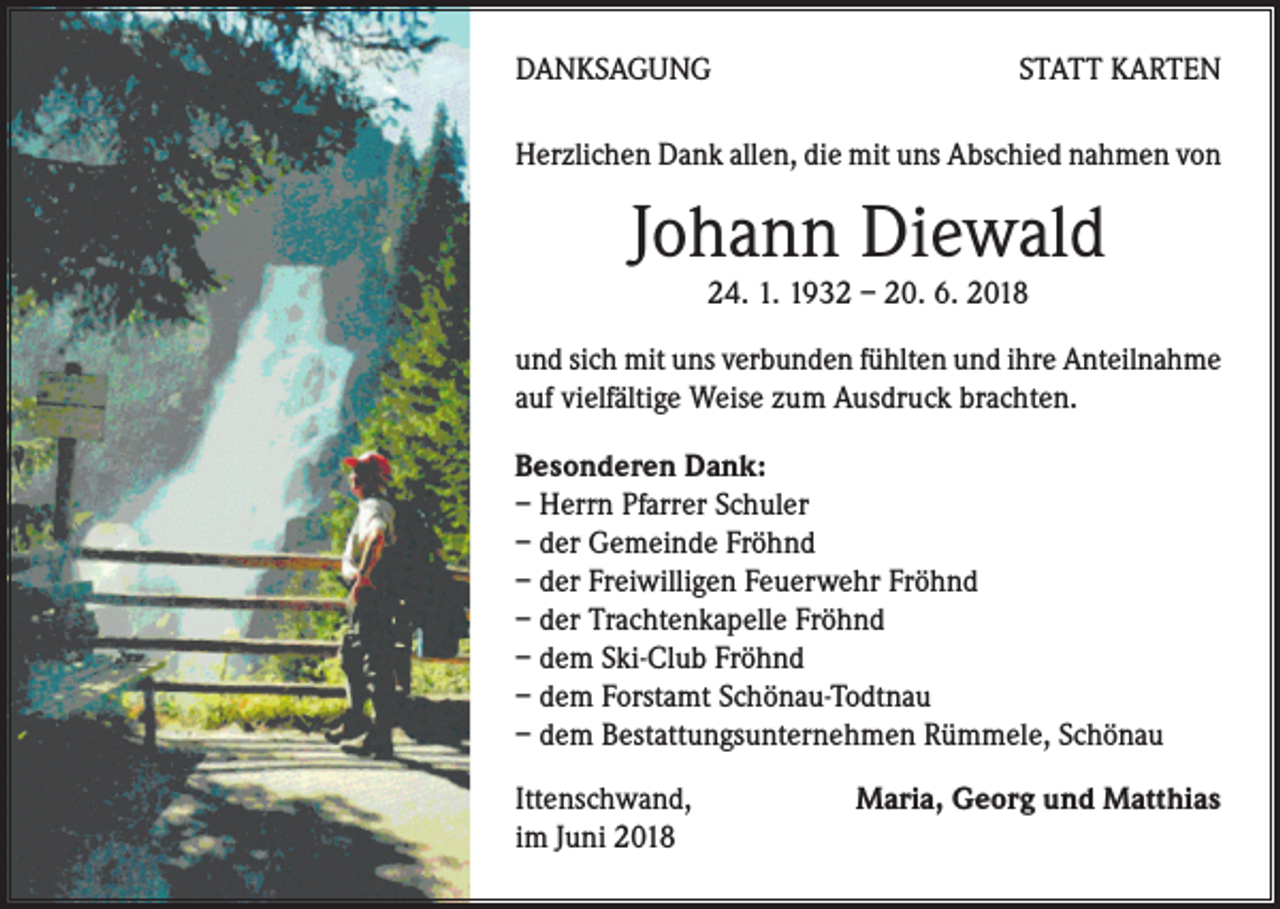<p>DANKSAGUNG</p><p>STATT KARTEN</p><p>Herzlichen Dank allen, die mit uns Abschied nahmen von</p><p>Johann Diewald<br />24. 1. 1932 – 20. 6. 2018</p><p>und sich mit uns verbunden fühlten und ihre Anteilnahme<br />auf vielfältige Weise zum Ausdruck brachten.<br />Besonderen Dank:<br />– Herrn Pfarrer Schuler<br />– der Gemeinde Fröhnd<br />– der Freiwilligen Feuerwehr Fröhnd<br />– der Trachtenkapelle Fröhnd<br />– dem Ski-Club Fröhnd<br />– dem Forstamt Schönau-Todtnau<br />– dem Bestattungsunternehmen Rümmele, Schönau<br />Ittenschwand,<br />im Juni 2018</p><p>Maria, Georg und Matthias</p>