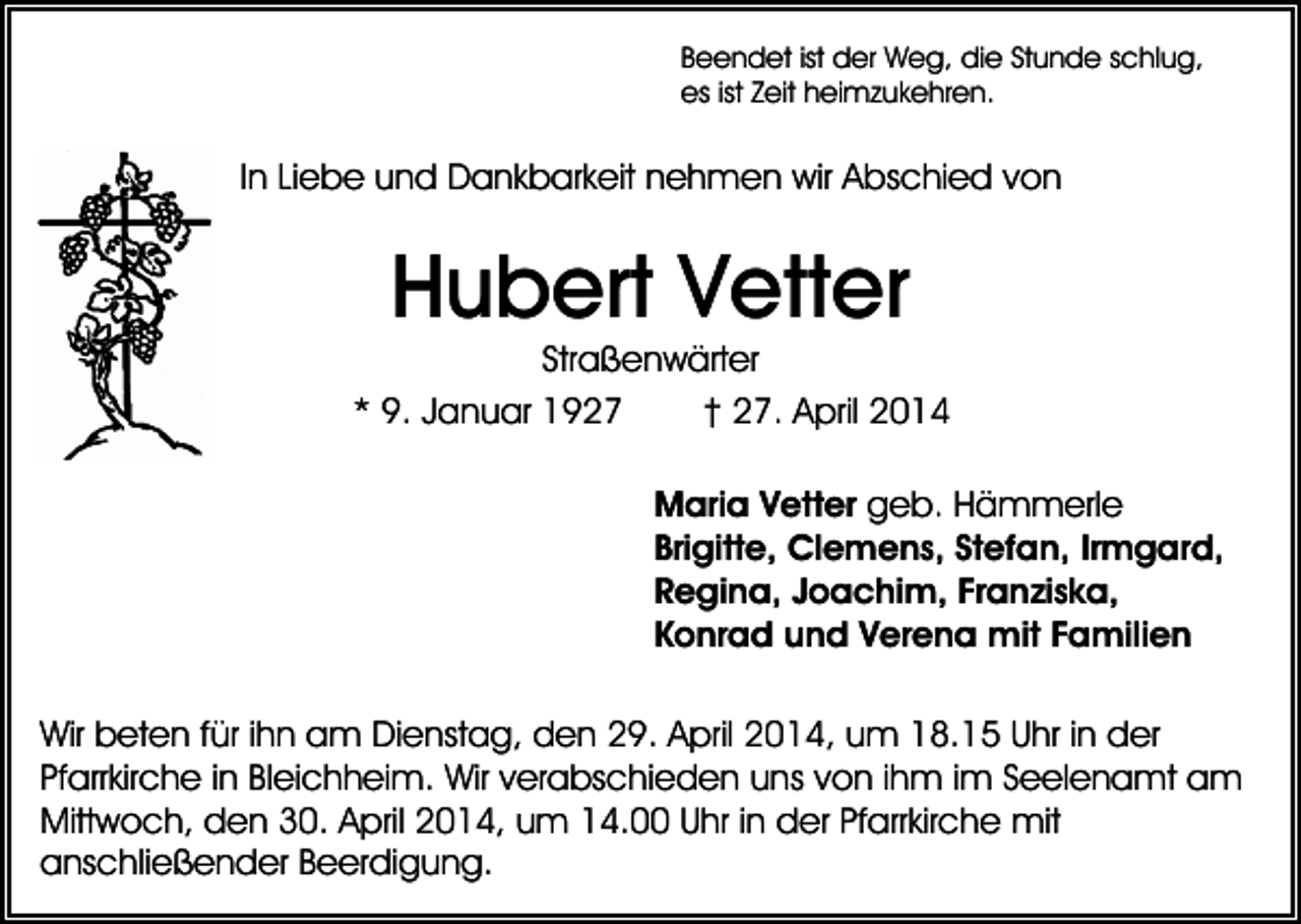 <p>Beendet ist der Weg, die Stunde schlug,<br />es ist Zeit heimzukehren.</p><p>In Liebe und Dankbarkeit nehmen wir Abschied von</p><p>Hubert Vetter</p><p>Straßenwärter<br />* 9. Januar 1927<br />† 27. April 2014<br />Maria Vetter geb. Hämmerle<br />Brigitte, Clemens, Stefan, Irmgard,<br />Regina, Joachim, Franziska,<br />Konrad und Verena mit Familien<br />Wir beten für ihn am Dienstag, den 29. April 2014, um 18.15 Uhr in der<br />Pfarrkirche in Bleichheim. Wir verabschieden uns von ihm im Seelenamt am<br />Mittwoch, den 30. April 2014, um 14.00 Uhr in der Pfarrkirche mit<br />anschließender Beerdigung.</p>