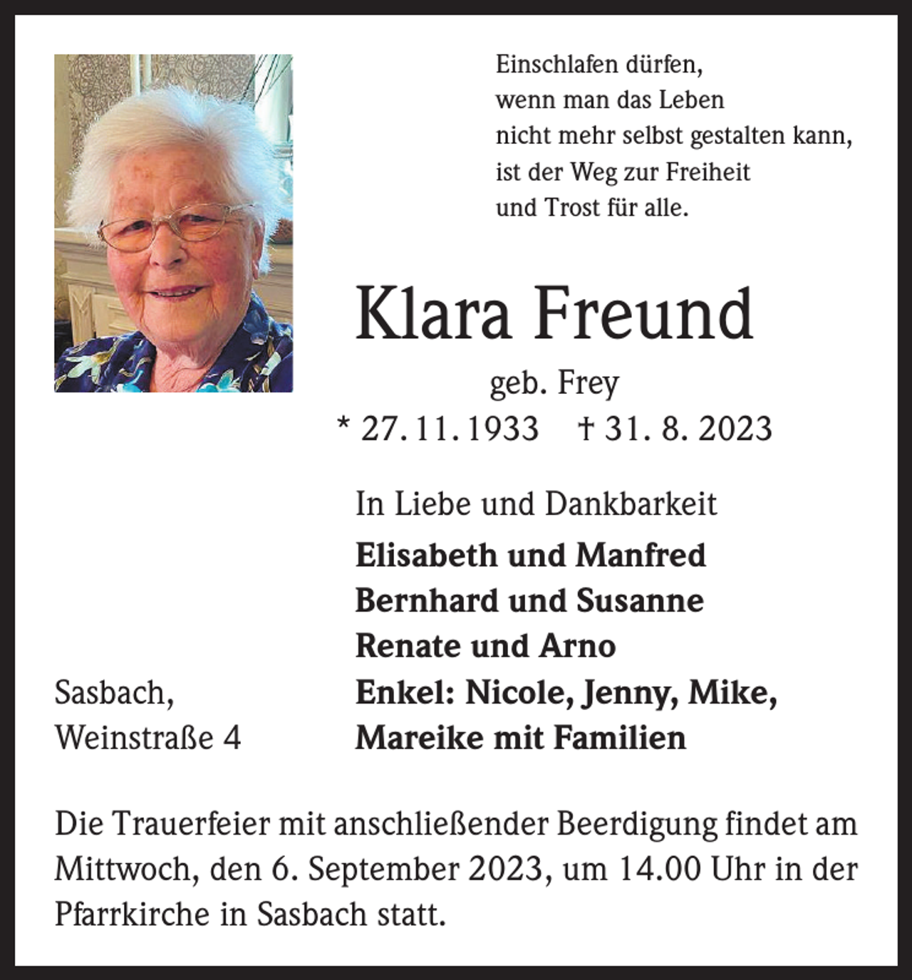 <p>Einschlafen dürfen,<br />wenn man das Leben<br />nicht mehr selbst gestalten kann,<br />ist der Weg zur Freiheit<br />und Trost für alle.</p><p>Klara Freund<br />geb. Frey<br />* 27. 11. 1933 † 31. 8. 2023</p><p>Sasbach,<br />Weinstraße 4</p><p>In Liebe und Dankbarkeit<br />Elisabeth und Manfred<br />Bernhard und Susanne<br />Renate und Arno<br />Enkel: Nicole, Jenny, Mike,<br />Mareike mit Familien</p><p>Die Trauerfeier mit anschließender Beerdigung findet am<br />Mittwoch, den 6. September 2023, um 14.00 Uhr in der<br />Pfarrkirche in Sasbach statt.</p>