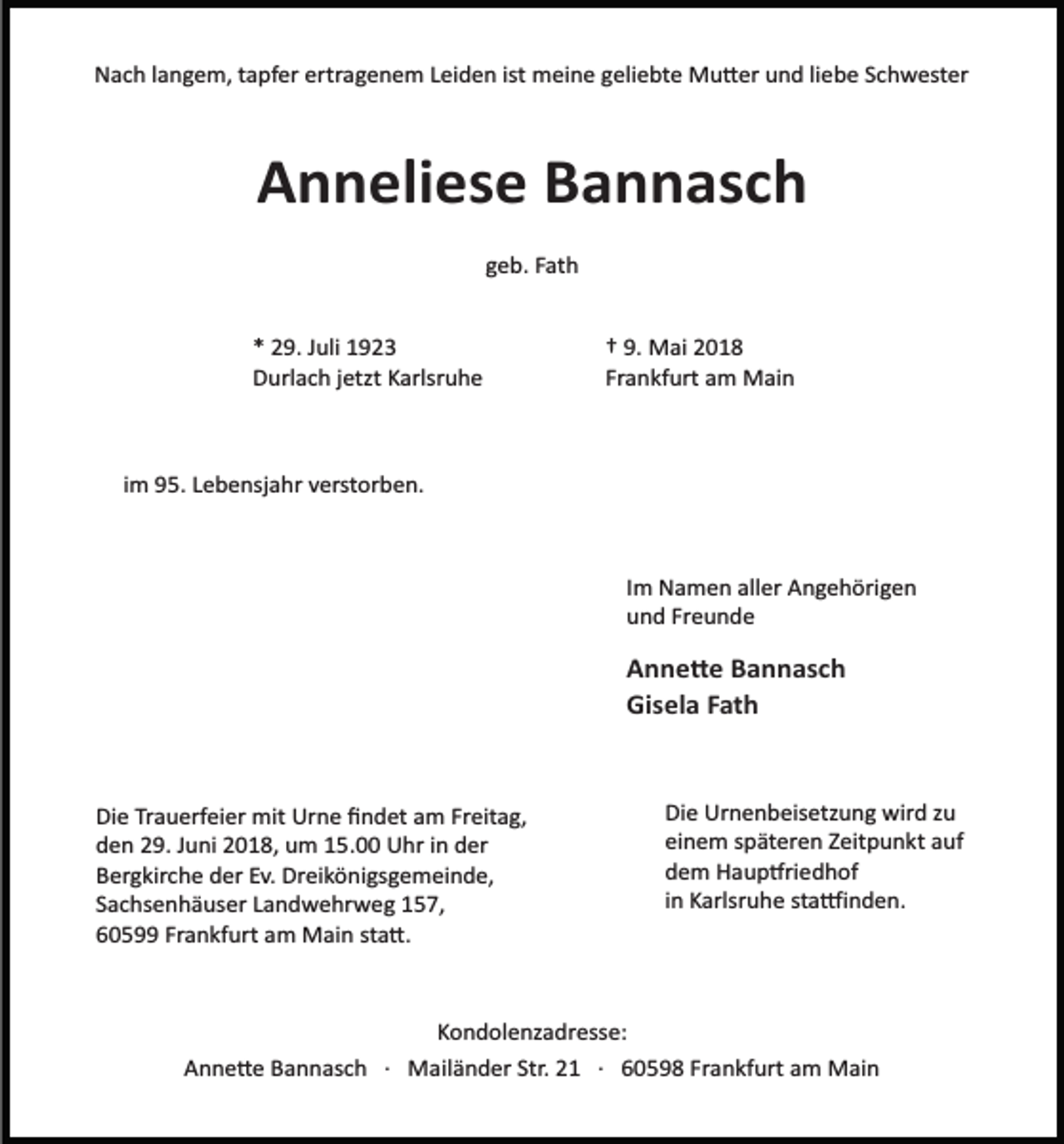 <p>Nach langem, tapfer ertragenem Leiden ist meine geliebte Mu�er und liebe Schwester</p><p>Anneliese Bannasch<br />geb. Fath</p><p>* 29. Juli 1923<br />Durlach jetzt Karlsruhe</p><p>† 9. Mai 2018<br />Frankfurt am Main</p><p>im 95. Lebensjahr verstorben.</p><p>Im Namen aller Angehörigen<br />und Freunde</p><p>Anne�e Bannasch<br />Gisela Fath</p><p>Die Trauerfeier mit Urne ﬁndet am Freitag,<br />den 29. Juni 2018, um 15.00 Uhr in der<br />Bergkirche der Ev. Dreikönigsgemeinde,<br />Sachsenhäuser Landwehrweg 157,<br />60599 Frankfurt am Main sta�.</p><p>Die Urnenbeisetzung wird zu<br />einem späteren Zeitpunkt auf<br />dem Haup�riedhof<br />in Karlsruhe sta�inden.</p><p>Kondolenzadresse:<br />Anne�e Bannasch · Mailänder Str. 21 · 60598 Frankfurt am Main</p>