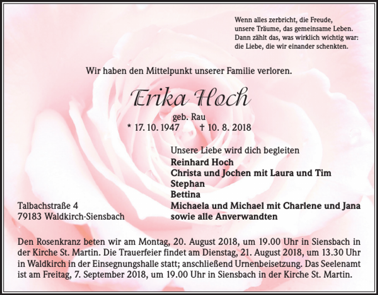 <p>Wenn alles zerbricht, die Freude,<br />unsere Träume, das gemeinsame Leben.<br />Dann zählt das, was wirklich wichtig war:<br />die Liebe, die wir einander schenkten.</p><p>Wir haben den Mittelpunkt unserer Familie verloren.</p><p>Erika Hoch</p><p>geb. Rau<br />* 17. 10. 1947 † 10. 8. 2018</p><p>Talbachstraße 4<br />79183 Waldkirch-Siensbach</p><p>Unsere Liebe wird dich begleiten<br />Reinhard Hoch<br />Christa und Jochen mit Laura und Tim<br />Stephan<br />Bettina<br />Michaela und Michael mit Charlene und Jana<br />sowie alle Anverwandten</p><p>Den Rosenkranz beten wir am Montag, 20. August 2018, um 19.00 Uhr in Siensbach in<br />der Kirche St. Martin. Die Trauerfeier findet am Dienstag, 21. August 2018, um 13.30 Uhr<br />in Waldkirch in der Einsegnungshalle statt; anschließend Urnenbeisetzung. Das Seelenamt<br />ist am Freitag, 7. September 2018, um 19.00 Uhr in Siensbach in der Kirche St. Martin.</p>