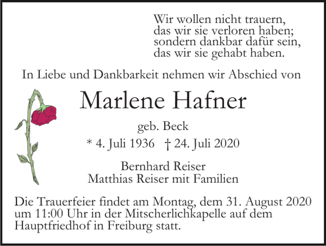 <p>Wir wollen nicht trauern,<br />das wir sie verloren haben;<br />sondern dankbar dafür sein,<br />das wir sie gehabt haben.<br />In Liebe und Dankbarkeit nehmen wir Abschied von</p><p>Marlene Hafner<br />geb. Beck<br />* 4. Juli 1936 † 24. Juli 2020<br />Bernhard Reiser<br />Matthias Reiser mit Familien<br />Die Trauerfeier findet am Montag, dem 31. August 2020<br />um 11:00 Uhr in der Mitscherlichkapelle auf dem<br />Hauptfriedhof in Freiburg statt.</p>