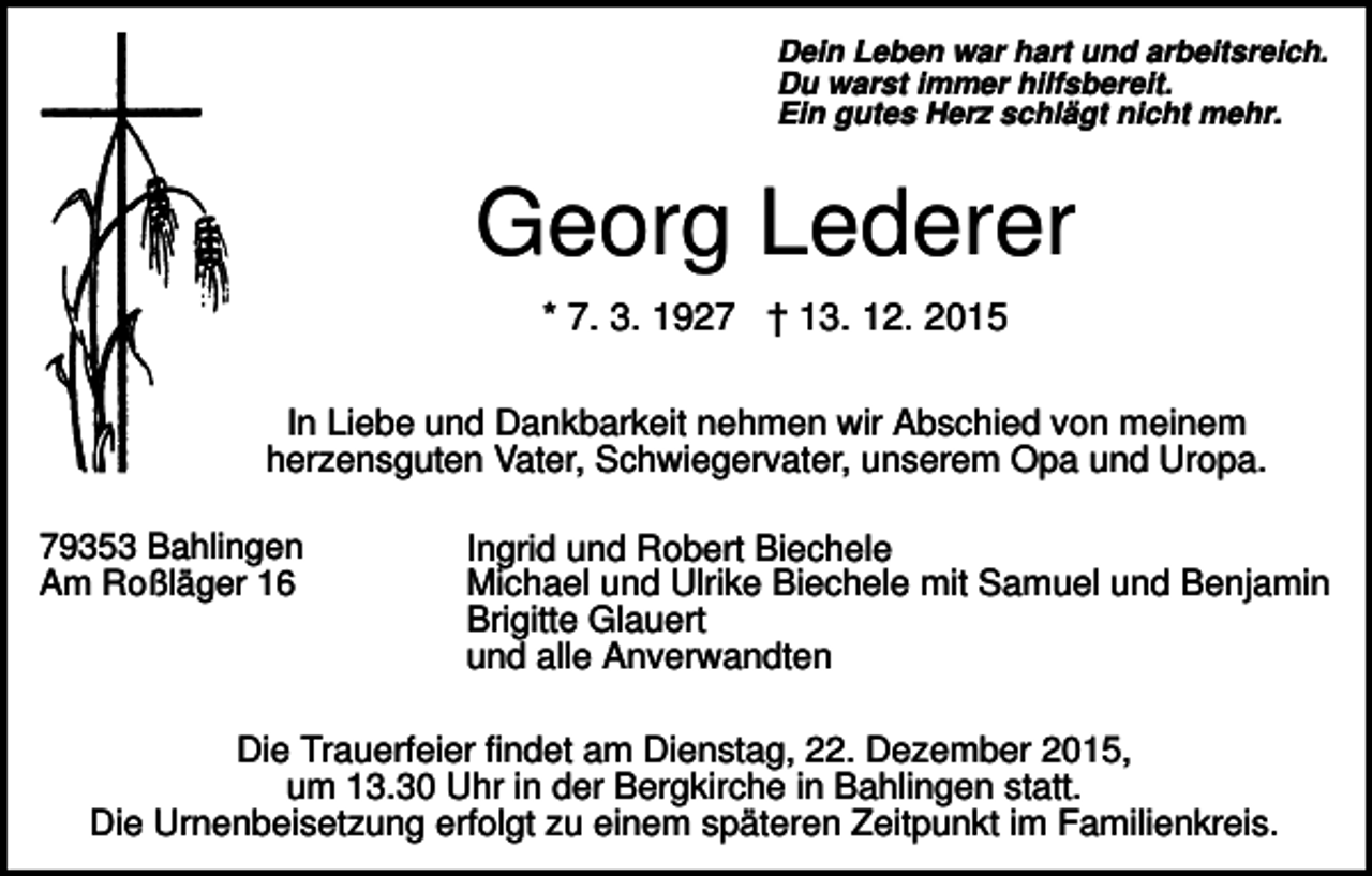 <p>Dein Leben war hart und arbeitsreich.<br />Du warst immer hilfsbereit.<br />Ein gutes Herz schlägt nicht mehr.</p><p>Georg Lederer<br />* 7. 3. 1927 † 13. 12. 2015<br />In Liebe und Dankbarkeit nehmen wir Abschied von meinem<br />herzensguten Vater, Schwiegervater, unserem Opa und Uropa.<br />79353 Bahlingen<br />Am Roßläger 16</p><p>Ingrid und Robert Biechele<br />Michael und Ulrike Biechele mit Samuel und Benjamin<br />Brigitte Glauert<br />und alle Anverwandten</p><p>Die Trauerfeier findet am Dienstag, 22. Dezember 2015,<br />um 13.30 Uhr in der Bergkirche in Bahlingen statt.<br />Die Urnenbeisetzung erfolgt zu einem späteren Zeitpunkt im Familienkreis.</p>