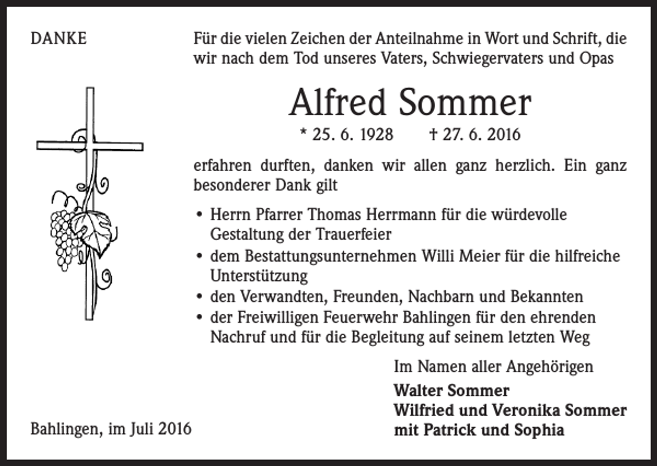 <p>Danke</p><p>Für die vielen Zeichen der Anteilnahme in Wort und Schrift, die<br />wir nach dem Tod unseres Vaters, Schwiegervaters und Opas</p><p>Alfred Sommer<br />* 25. 6. 1928 † 27. 6. 2016</p><p>erfahren durften, danken wir allen ganz herzlich. Ein ganz<br />besonderer Dank gilt<br />• Herrn Pfarrer Thomas Herrmann für die würdevolle<br />­Gestaltung der Trauerfeier<br />• dem Bestattungsunternehmen Willi Meier für die hilfreiche<br />­Unterstützung<br />• den Verwandten, Freunden, Nachbarn und Bekannten<br />• der Freiwilligen Feuerwehr Bahlingen für den ehrenden<br />Nachruf und für die Begleitung auf seinem letzten Weg</p><p>Bahlingen, im Juli 2016</p><p>Im Namen aller Angehörigen<br />Walter Sommer<br />Wilfried und Veronika Sommer<br />mit Patrick und Sophia</p>