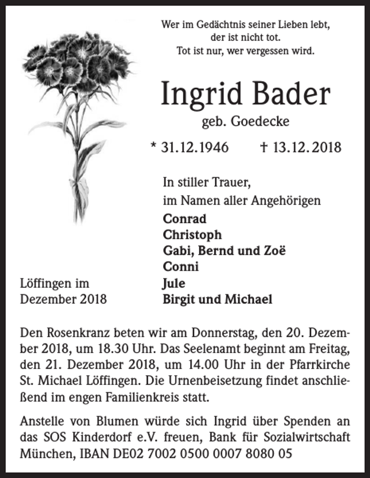<p>Wer im Gedächtnis seiner Lieben lebt,<br />der ist nicht tot.<br />Tot ist nur, wer vergessen wird.</p><p>Ingrid Bader<br />geb. Goedecke</p><p>* 31.12.1946</p><p>Löffingen im<br />Dezember 2018</p><p>† 13.12. 2018</p><p>In stiller Trauer,<br />im Namen aller Angehörigen<br />Conrad<br />Christoph<br />Gabi, Bernd und Zoë<br />Conni<br />Jule<br />Birgit und Michael</p><p>Den Rosenkranz beten wir am Donnerstag, den 20. Dezember 2018, um 18.30 Uhr. Das Seelenamt beginnt am Freitag,<br />den 21. Dezember 2018, um 14.00 Uhr in der Pfarrkirche<br />St. Michael Löffingen. Die Urnenbeisetzung findet anschließend im engen Familienkreis statt.<br />Anstelle von Blumen würde sich Ingrid über Spenden an<br />das SOS Kinderdorf e.V. freuen, Bank für Sozialwirtschaft<br />­München, IBAN DE02 7002 0507 8085</p>