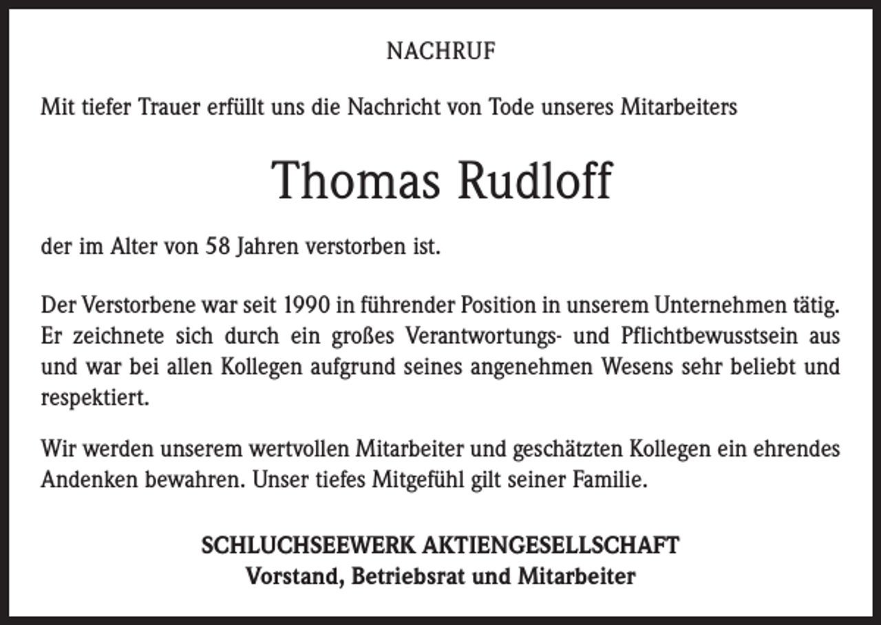 <p>NACHRUF<br />Mit tiefer Trauer erfüllt uns die Nachricht von Tode unseres Mitarbeiters</p><p>Thomas Rudloff<br />der im Alter von 58 Jahren verstorben ist.<br />Der Verstorbene war seit 1990 in führender Position in unserem Unternehmen tätig.<br />Er zeichnete sich durch ein großes Verantwortungs- und Pflichtbewusstsein aus<br />und war bei allen Kollegen aufgrund seines angenehmen Wesens sehr beliebt und<br />respektiert.<br />Wir werden unserem wertvollen Mitarbeiter und geschätzten Kollegen ein ­ehrendes<br />Andenken bewahren. Unser tiefes Mitgefühl gilt seiner Familie.<br />SCHLUCHSEEWERK AKTIENGESELLSCHAFT<br />Vorstand, Betriebsrat und Mitarbeiter</p>