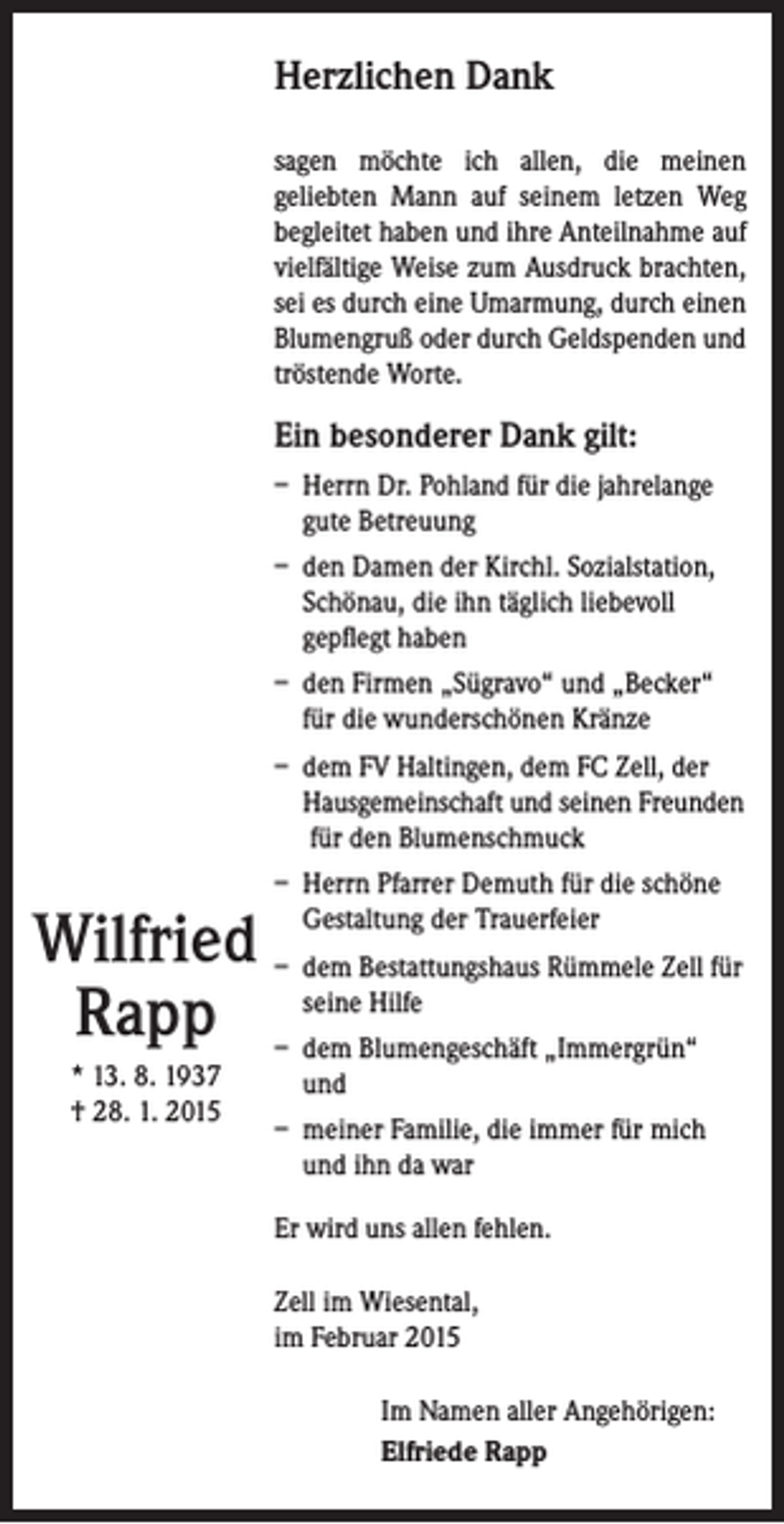 <p>Herzlichen Dank<br />sagen möchte ich allen, die meinen<br />geliebten Mann auf seinem letzen Weg<br />­begleitet haben und ihre Anteilnahme auf<br />viel­fältige Weise zum Ausdruck brachten,<br />sei es durch eine Umarmung, durch einen<br />Blumengruß oder durch Geldspenden und<br />tröstende Worte.</p><p>Ein besonderer Dank gilt:<br />– Herrn Dr. Pohland für die jahrelange<br />gute Betreuung<br />– den Damen der Kirchl. Sozialstation,<br />Schönau, die ihn täglich liebevoll<br />gepflegt haben<br />– den Firmen „Sügravo“ und „Becker“<br />für die wunderschönen Kränze<br />– dem FV Haltingen, dem FC Zell, der<br />Hausgemeinschaft und seinen Freunden<br />für den Blumenschmuck<br />– Herrn Pfarrer Demuth für die schöne<br />Gestaltung der Trauerfeier</p><p>Wilfried – dem Bestattungshaus Rümmele Zell für<br />Hilfe<br />Rapp – seine<br />dem Blumengeschäft „Immergrün“<br />* 13. 8. 1937<br />† 28. 1. 2015</p><p>und<br />– meiner Familie, die immer für mich<br />und ihn da war<br />Er wird uns allen fehlen.<br />Zell im Wiesental,<br />im Februar 2015</p><p>Im Namen aller Angehörigen:<br />Elfriede Rapp</p>