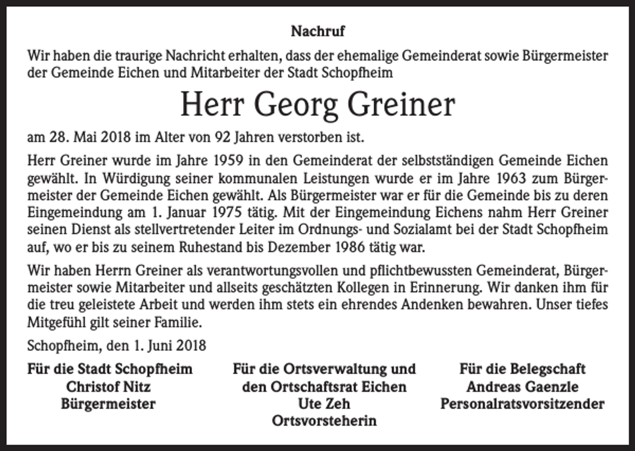 <p>Nachruf<br />Wir haben die traurige Nachricht erhalten, dass der ehemalige Gemeinderat sowie Bürger­meister<br />der Gemeinde Eichen und Mitarbeiter der Stadt Schopfheim</p><p>Herr Georg Greiner<br />am 28. Mai 2018 im Alter von 92 Jahren verstorben ist.<br />Herr Greiner wurde im Jahre 1959 in den Gemeinderat der selbstständigen Gemeinde Eichen<br />gewählt. In Würdigung seiner kommunalen Leistungen wurde er im Jahre 1963 zum Bürger­<br />meister der Gemeinde Eichen gewählt. Als Bürgermeister war er für die Gemeinde bis zu deren<br />Eingemeindung am 1. Januar 1975 tätig. Mit der Eingemeindung Eichens nahm Herr Greiner<br />seinen Dienst als stellvertretender Leiter im Ordnungs- und Sozialamt bei der Stadt Schopfheim<br />auf, wo er bis zu seinem Ruhestand bis Dezember 1986 tätig war.<br />Wir haben Herrn Greiner als verantwortungsvollen und pflichtbewussten Gemeinderat, Bürger­<br />meister sowie Mitarbeiter und allseits geschätzten Kollegen in Erinnerung. Wir danken ihm für<br />die treu geleistete Arbeit und werden ihm stets ein ehrendes Andenken bewahren. Unser tiefes<br />Mitgefühl gilt seiner Familie.<br />Schopfheim, den 1. Juni 2018<br />Für die Stadt Schopfheim<br />Für die Ortsverwaltung und<br />Für die Belegschaft</p><p>Christof Nitz<br />den Ortschaftsrat Eichen<br />Andreas Gaenzle</p><p>Bürgermeister<br />Ute Zeh<br />Personalratsvorsitzender</p><p>Ortsvorsteherin</p>