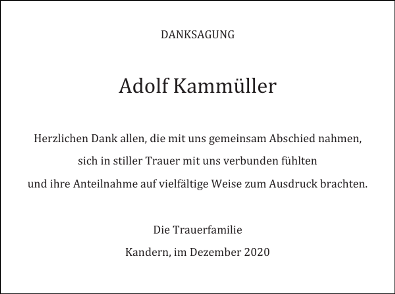 <p>DANKSAGUNG</p><p>Adolf Kammüller<br />Herzlichen Dank allen, die mit uns gemeinsam Abschied nahmen,<br />sich in stiller Trauer mit uns verbunden fühlten<br />und ihre Anteilnahme auf vielfältige Weise zum Ausdruck brachten.</p><p>Die Trauerfamilie<br />Kandern, im Dezember 2020</p>