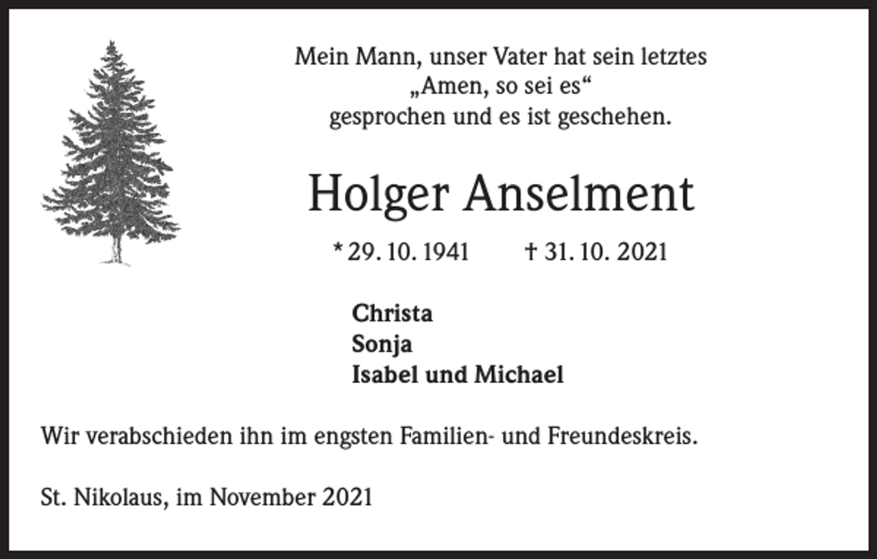 <p>Mein Mann, unser Vater hat sein letztes<br />„Amen, so sei es“<br />gesprochen und es ist geschehen.</p><p>Holger Anselment<br />* 29. 10. 1941 † 31. 10. 2021<br />Christa<br />Sonja<br />Isabel und Michael<br />Wir verabschieden ihn im engsten Familien- und Freundeskreis.<br />St. Nikolaus, im November 2021</p>