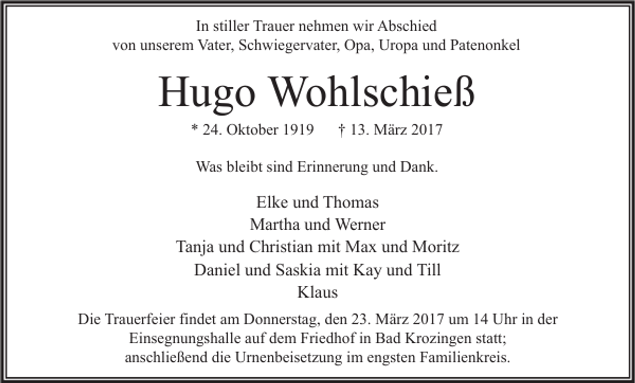 <p>In stiller Trauer nehmen wir Abschied<br />von unserem Vater, Schwiegervater, Opa, Uropa und Patenonkel</p><p>Hugo Wohlschieß<br />* 24. Oktober 1919</p><p>† 13. März 2017</p><p>Was bleibt sind Erinnerung und Dank.</p><p>Elke und Thomas<br />Martha und Werner<br />Tanja und Christian mit Max und Moritz<br />Daniel und Saskia mit Kay und Till<br />Klaus<br />Die Trauerfeier findet am Donnerstag, den 23. März 2017 um 14 Uhr in der<br />Einsegnungshalle auf dem Friedhof in Bad Krozingen statt;<br />anschließend die Urnenbeisetzung im engsten Familienkreis.</p>