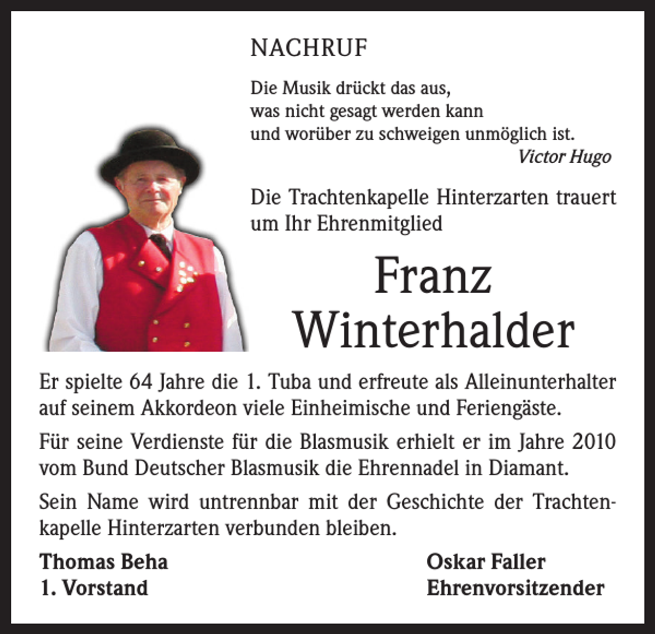 <p>NACHRUF<br />Die Musik drückt das aus,<br />was nicht gesagt werden kann<br />und worüber zu schweigen unmöglich ist.<br />Victor Hugo</p><p>Die Trachtenkapelle Hinterzarten trauert<br />um Ihr Ehrenmitglied</p><p>Franz<br />Winterhalder<br />Er spielte 64 Jahre die 1. Tuba und erfreute als Alleinunterhalter<br />auf seinem Akkordeon viele Einheimische und Feriengäste.<br />Für seine Verdienste für die Blasmusik erhielt er im Jahre 2010<br />vom Bund Deutscher Blasmusik die Ehrennadel in Diamant.<br />Sein Name wird untrennbar mit der Geschichte der Trachten­<br />kapelle Hinterzarten verbunden bleiben.<br />Thomas Beha<br />Oskar Faller<br />1. Vorstand<br />Ehrenvorsitzender</p>