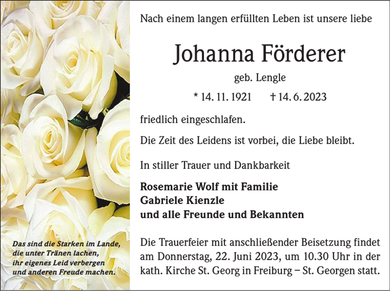 <p>Nach einem langen erfüllten Leben ist unsere liebe</p><p>Johanna Förderer<br />geb. Lengle<br />* 14. 11. 1921</p><p>† 14. 6. 2023</p><p>friedlich eingeschlafen.<br />Die Zeit des Leidens ist vorbei, die Liebe bleibt.<br />In stiller Trauer und Dankbarkeit<br />Rosemarie Wolf mit Familie<br />Gabriele Kienzle<br />und alle Freunde und Bekannten<br />Das sind die Starken im Lande,<br />die unter Tränen lachen,<br />ihr eigenes Leid verbergen<br />und anderen Freude machen.</p><p>Die Trauerfeier mit anschließender Beisetzung findet<br />am Donnerstag, 22. Juni 2023, um 10.30 Uhr in der<br />kath. Kirche St. Georg in Freiburg – St. Georgen statt.</p>