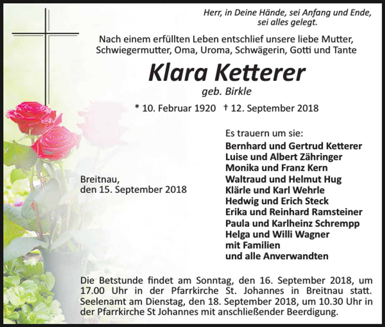 <p>Herr, in Deine Hände, sei Anfang und Ende,<br />sei alles gelegt.</p><p>Nach einem erfüllten Leben entschlief unsere liebe Mu�er,<br />Schwiegermu�er, Oma, Uroma, Schwägerin, Go� und Tante</p><p>Klara Ke�erer<br />geb. Birkle<br />* 10. Februar 1920 † 12. September 2018</p><p>Breitnau,<br />den 15. September 2018</p><p>Es trauern um sie:<br />Bernhard und Gertrud Ke�erer<br />Luise und Albert Zähringer<br />Monika und Franz Kern<br />Waltraud und Helmut Hug<br />Klärle und Karl Wehrle<br />Hedwig und Erich Steck<br />Erika und Reinhard Ramsteiner<br />Paula und Karlheinz Schrempp<br />Helga und Willi Wagner<br />mit Familien<br />und alle Anverwandten</p><p>Die Betstunde ﬁndet am Sonntag, den 16. September 2018, um<br />17.00 Uhr in der Pfarrkirche St. Johannes in Breitnau sta�.<br />Seelenamt am Dienstag, den 18. September 2018, um 10.30 Uhr in<br />der Pfarrkirche St Johannes mit anschließender Beerdigung.</p>