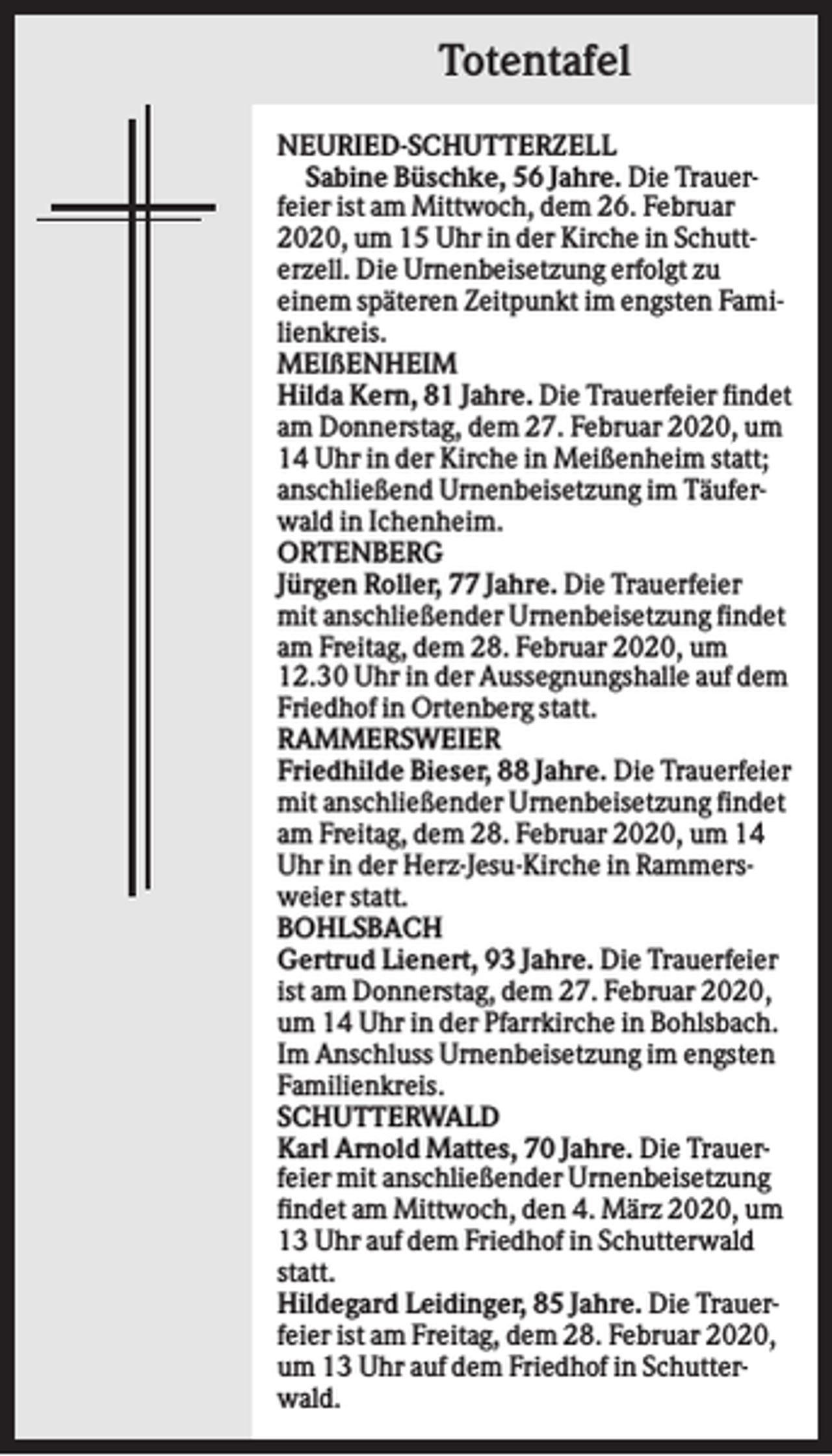 <p>Totentafel<br />NEURIED-SCHUTTERZELL<br />Sabine Büschke, 56 Jahre. Die Trauerfeier ist am Mittwoch, dem 26. Februar<br />2020, um 15 Uhr in der Kirche in Schutterzell. Die Urnenbeisetzung erfolgt zu<br />einem späteren Zeitpunkt im engsten Familienkreis.<br />MEIßENHEIM<br />Hilda Kern, 81 Jahre. Die Trauerfeier findet<br />am Donnerstag, dem 27. Februar 2020, um<br />14 Uhr in der Kirche in Meißenheim statt;<br />anschließend Urnenbeisetzung im Täuferwald in Ichenheim.<br />ORTENBERG<br />Jürgen Roller, 77 Jahre. Die Trauerfeier<br />mit anschließender Urnenbeisetzung findet<br />am Freitag, dem 28. Februar 2020, um<br />12.30 Uhr in der Aussegnungshalle auf dem<br />Friedhof in Ortenberg statt.<br />RAMMERSWEIER<br />Friedhilde Bieser, 88 Jahre. Die Trauerfeier<br />mit anschließender Urnenbeisetzung findet<br />am Freitag, dem 28. Februar 2020, um 14<br />Uhr in der Herz-Jesu-Kirche in Rammersweier statt.<br />BOHLSBACH<br />Gertrud Lienert, 93 Jahre. Die Trauerfeier<br />ist am Donnerstag, dem 27. Februar 2020,<br />um 14 Uhr in der Pfarrkirche in Bohlsbach.<br />Im Anschluss Urnenbeisetzung im engsten<br />Familienkreis.<br />SCHUTTERWALD<br />Karl Arnold Mattes, 70 Jahre. Die Trauerfeier mit anschließender Urnenbeisetzung<br />findet am Mittwoch, den 4. März 2020, um<br />13 Uhr auf dem Friedhof in Schutterwald<br />statt.<br />Hildegard Leidinger, 85 Jahre. Die Trauerfeier ist am Freitag, dem 28. Februar 2020,<br />um 13 Uhr auf dem Friedhof in Schutterwald.</p>