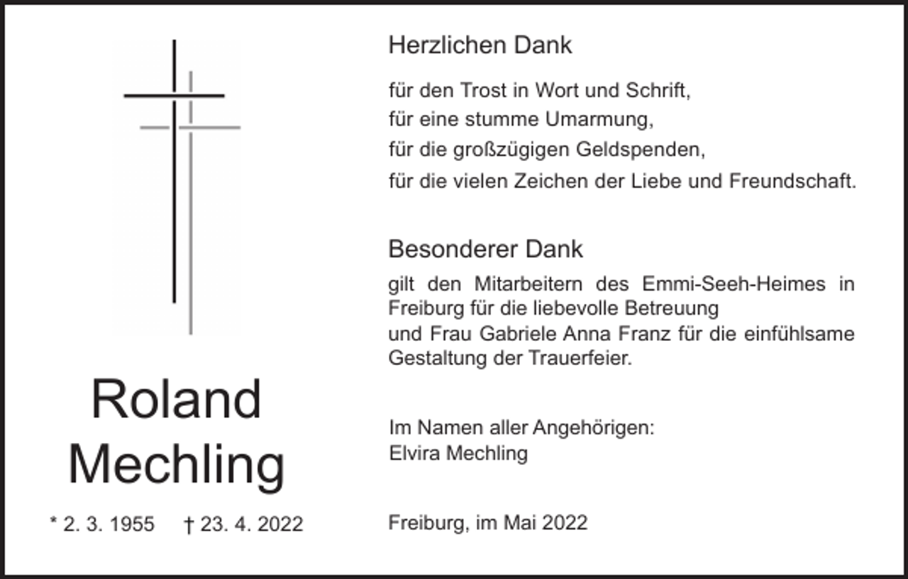 <p>Herzlichen Dank<br />für den Trost in Wort und Schrift,<br />für eine stumme Umarmung,<br />für die großzügigen Geldspenden,<br />für die vielen Zeichen der Liebe und Freundschaft.</p><p>Besonderer Dank<br />gilt den Mitarbeitern des Emmi-Seeh-Heimes in<br />Freiburg für die liebevolle Betreuung<br />und Frau Gabriele Anna Franz für die einfühlsame<br />Gestaltung der Trauerfeier.</p><p>Roland<br />Mechling<br />* 2. 3. 1955</p><p>† 23. 4. 2022</p><p>Im Namen aller Angehörigen:<br />Elvira Mechling</p><p>Freiburg, im Mai 2022</p>