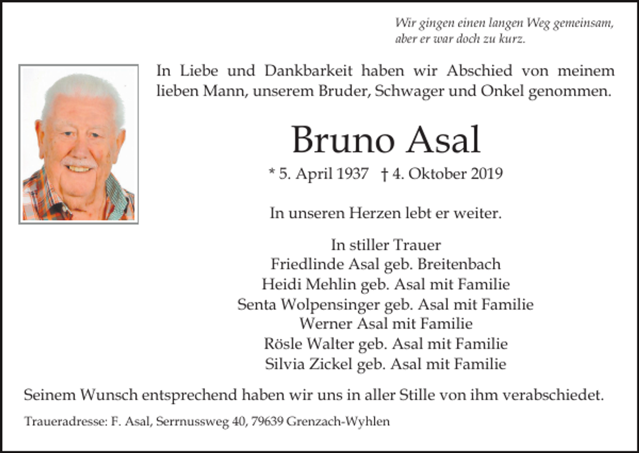 <p>Wir gingen einen langen Weg gemeinsam,<br />aber er war doch zu kurz.</p><p>In Liebe und Dankbarkeit haben wir Abschied von meinem<br />lieben Mann, unserem Bruder, Schwager und Onkel genommen.</p><p>Bruno Asal<br />* 5. April 1937 † 4. Oktober 2019<br />In unseren Herzen lebt er weiter.<br />In stiller Trauer<br />Friedlinde Asal geb. Breitenbach<br />Heidi Mehlin geb. Asal mit Familie<br />Senta Wolpensinger geb. Asal mit Familie<br />Werner Asal mit Familie<br />Rösle Walter geb. Asal mit Familie<br />Silvia Zickel geb. Asal mit Familie<br />Seinem Wunsch entsprechend haben wir uns in aller Stille von ihm verabschiedet.<br />Traueradresse: F. Asal, Serrnussweg 40, 79639 Grenzach-Wyhlen</p>