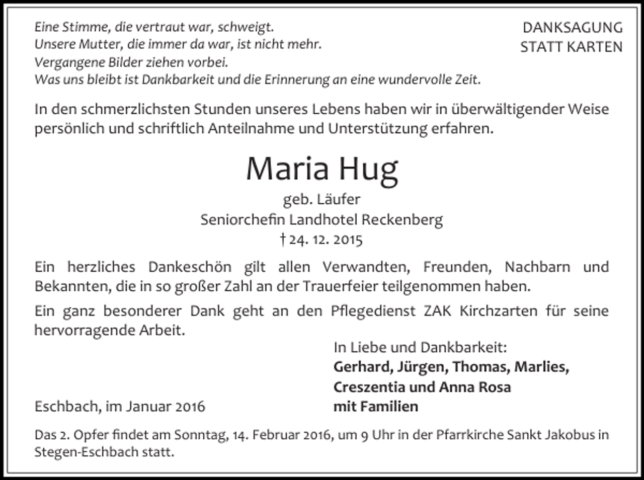 <p>Eine Stimme, die vertraut war, schweigt.<br />Unsere Mutter, die immer da war, ist nicht mehr.<br />Vergangene Bilder ziehen vorbei.<br />Was uns bleibt ist Dankbarkeit und die Erinnerung an eine wundervolle Zeit.</p><p>DANKSAGUNG<br />STATT KARTEN</p><p>In den schmerzlichsten Stunden unseres Lebens haben wir in überwältigender Weise<br />persönlich und schriftlich Anteilnahme und Unterstützung erfahren.</p><p>Maria Hug</p><p>geb. Läufer<br />Seniorcheﬁn Landhotel Reckenberg<br />† 24. 12. 2015<br />Ein herzliches Dankeschön gilt allen Verwandten, Freunden, Nachbarn und<br />Bekannten, die in so großer Zahl an der Trauerfeier teilgenommen haben.<br />Ein ganz besonderer Dank geht an den Pﬂegedienst ZAK Kirchzarten für seine<br />hervorragende Arbeit.<br />In Liebe und Dankbarkeit:<br />Gerhard, Jürgen, Thomas, Marlies,<br />Creszentia und Anna Rosa<br />mit Familien<br />Eschbach, im Januar 2016<br />Das 2. Opfer ﬁndet am Sonntag, 14. Februar 2016, um 9 Uhr in der Pfarrkirche Sankt Jakobus in<br />Stegen-Eschbach statt.</p>
