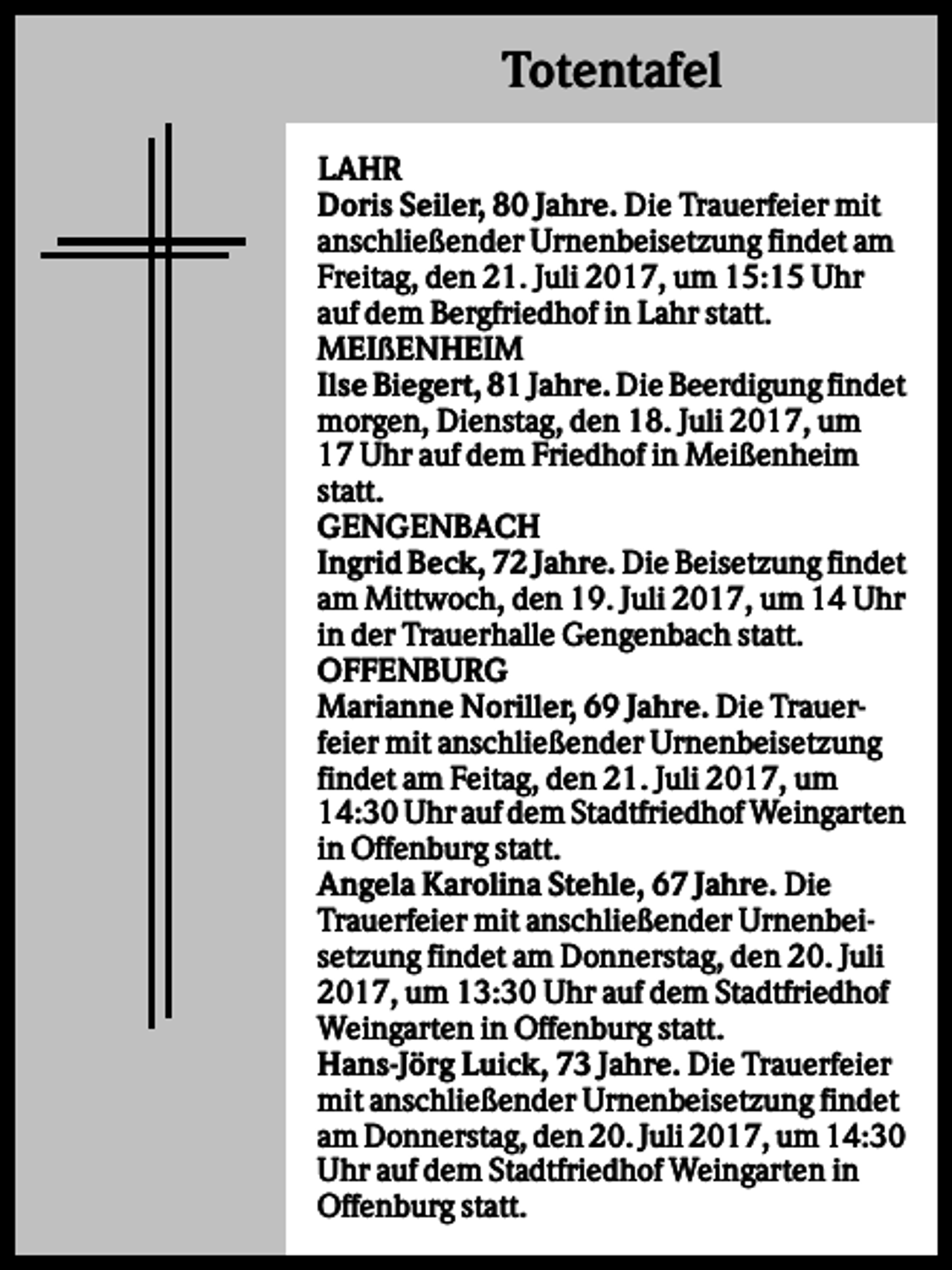 <p>Totentafel<br />LAHR<br />Doris Seiler, 80 Jahre. Die Trauerfeier mit<br />anschließender Urnenbeisetzung findet am<br />Freitag, den 21. Juli 2017, um 15:15 Uhr<br />auf dem Bergfriedhof in Lahr statt.<br />MEIßENHEIM<br />Ilse Biegert, 81 Jahre. Die Beerdigung findet<br />morgen, Dienstag, den 18. Juli 2017, um<br />17 Uhr auf dem Friedhof in Meißenheim<br />statt.<br />GENGENBACH<br />Ingrid Beck, 72 Jahre. Die Beisetzung findet<br />am Mittwoch, den 19. Juli 2017, um 14 Uhr<br />in der Trauerhalle Gengenbach statt.<br />OFFENBURG<br />Marianne Noriller, 69 Jahre. Die Trauerfeier mit anschließender Urnenbeisetzung<br />findet am Feitag, den 21. Juli 2017, um<br />14:30 Uhr auf dem Stadtfriedhof Weingarten<br />in Offenburg statt.<br />Angela Karolina Stehle, 67 Jahre. Die<br />Trauerfeier mit anschließender Urnenbeisetzung findet am Donnerstag, den 20. Juli<br />2017, um 13:30 Uhr auf dem Stadtfriedhof<br />Weingarten in Offenburg statt.<br />Hans-Jörg Luick, 73 Jahre. Die Trauerfeier<br />mit anschließender Urnenbeisetzung findet<br />am Donnerstag, den 20. Juli 2017, um 14:30<br />Uhr auf dem Stadtfriedhof Weingarten in<br />Offenburg statt.</p>
