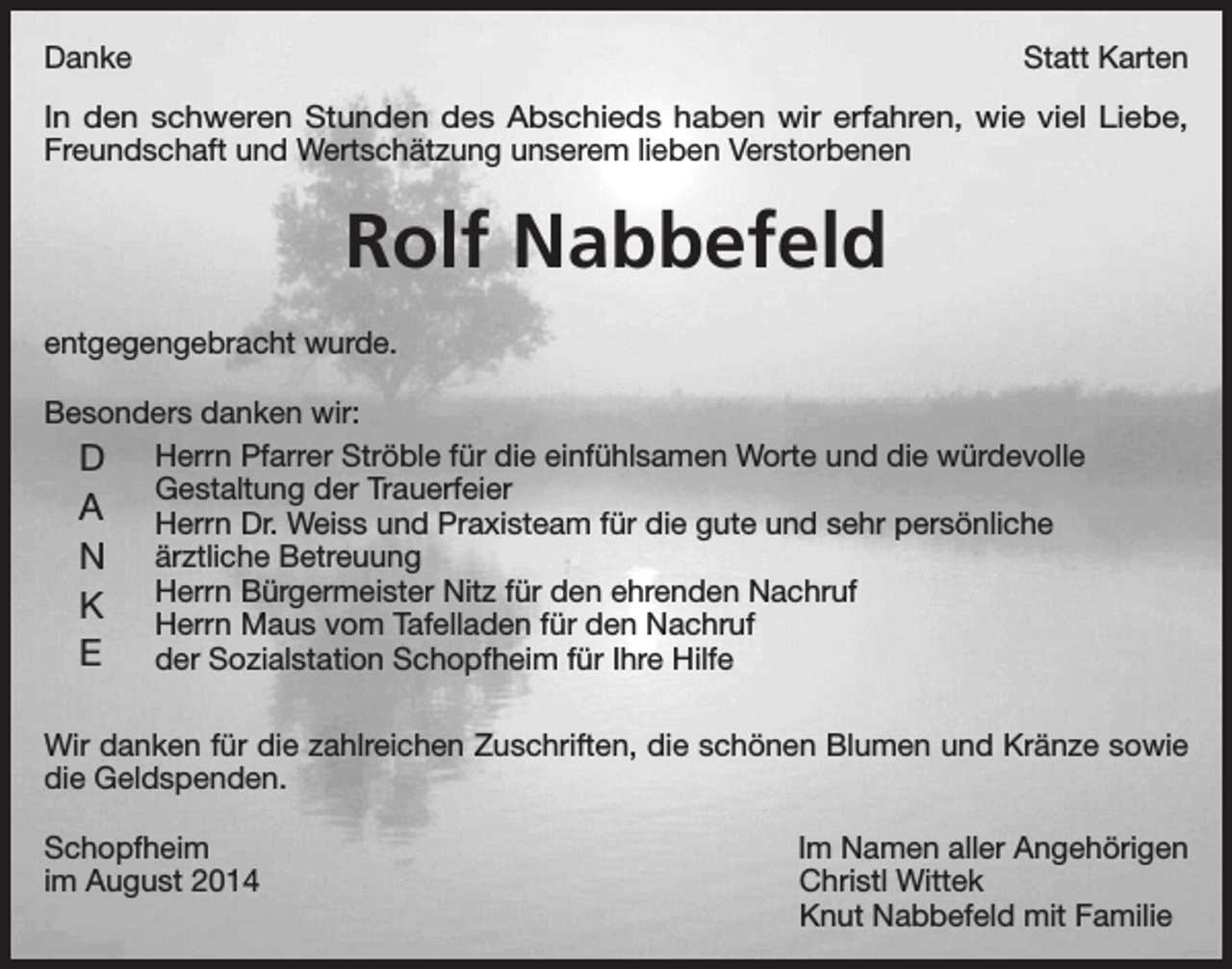 <p>Danke</p><p>Statt Karten</p><p>In den schweren Stunden des Abschieds haben wir erfahren, wie viel Liebe,<br />Freundschaft und Wertschätzung unserem lieben Verstorbenen</p><p>Rolf Nabbefeld<br />entgegengebracht wurde.<br />Besonders danken wir:</p><p>D Herrn Pfarrer Ströble für die einfühlsamen Worte und die würdevolle<br />Gestaltung der Trauerfeier<br />A Herrn Dr. Weiss und Praxisteam für die gute und sehr persönliche</p><p>N ärztliche Betreuung</p><p>Bürgermeister Nitz für den ehrenden Nachruf<br />K Herrn</p><p>Herrn Maus vom Tafelladen für den Nachruf<br />E<br />der Sozialstation Schopfheim für Ihre Hilfe<br />Wir danken für die zahlreichen Zuschriften, die schönen Blumen und Kränze sowie<br />die Geldspenden.<br />Schopfheim<br />im August 2014</p><p>Im Namen aller Angehörigen<br />Christl Wittek<br />Knut Nabbefeld mit Familie</p>