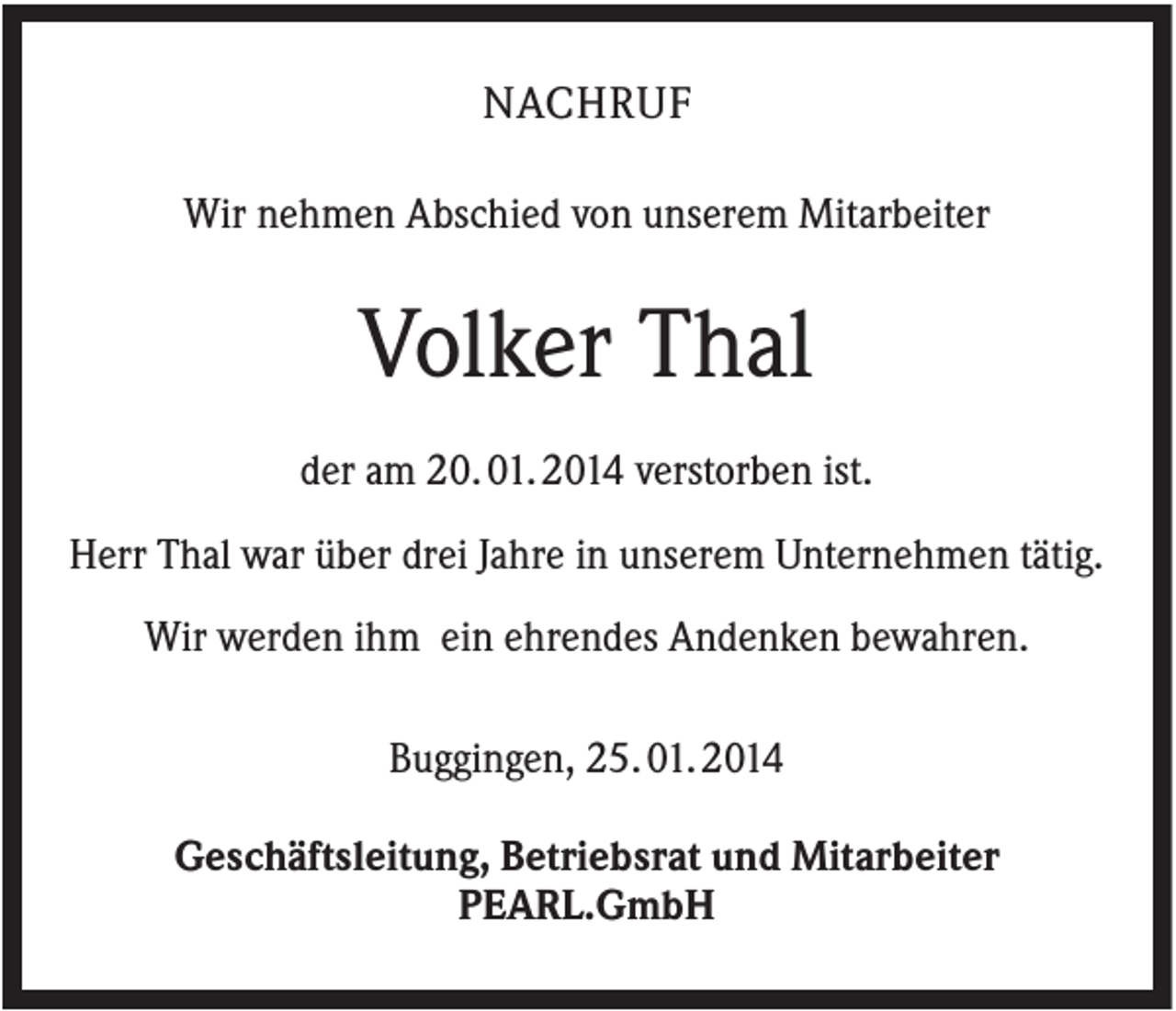 <p>NACHRUF<br />Wir nehmen Abschied von unserem Mitarbeiter</p><p>Volker Thal<br />der am 20. 01. 2014 verstorben ist.<br />Herr Thal war über drei Jahre in unserem Unternehmen tätig.<br />Wir werden ihm ein ehrendes Andenken bewahren.<br />Buggingen, 25. 01. 2014<br />Geschäftsleitung, Betriebsrat und Mitarbeiter<br />PEARL.GmbH</p>