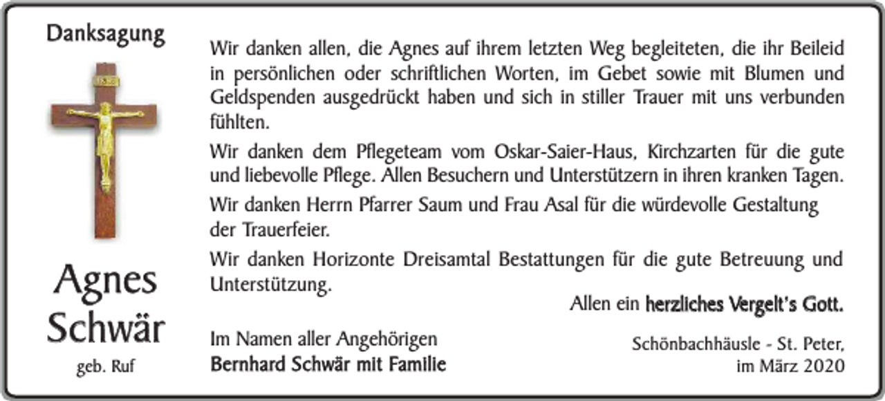 <p>Danksagung</p><p>Agnes<br />Schwär<br />geb. Ruf</p><p>Wir danken allen, die Agnes auf ihrem letzten Weg begleiteten, die ihr Beileid<br />in persönlichen oder schriftlichen Worten, im Gebet sowie mit Blumen und<br />Geldspenden ausgedrückt haben und sich in stiller Trauer mit uns verbunden<br />fühlten.<br />Wir danken dem Pflegeteam vom Oskar-Saier-Haus, Kirchzarten für die gute<br />und liebevolle Pflege. Allen Besuchern und Unterstützern in ihren kranken Tagen.<br />Wir danken Herrn Pfarrer Saum und Frau Asal für die würdevolle Gestaltung<br />der Trauerfeier.<br />Wir danken Horizonte Dreisamtal Bestattungen für die gute Betreuung und<br />Unterstützung.<br />Allen ein herzliches Vergelt’s Gott.<br />Im Namen aller Angehörigen<br />Bernhard Schwär mit Familie</p><p>Schönbachhäusle - St. Peter,<br />im März 2020</p>