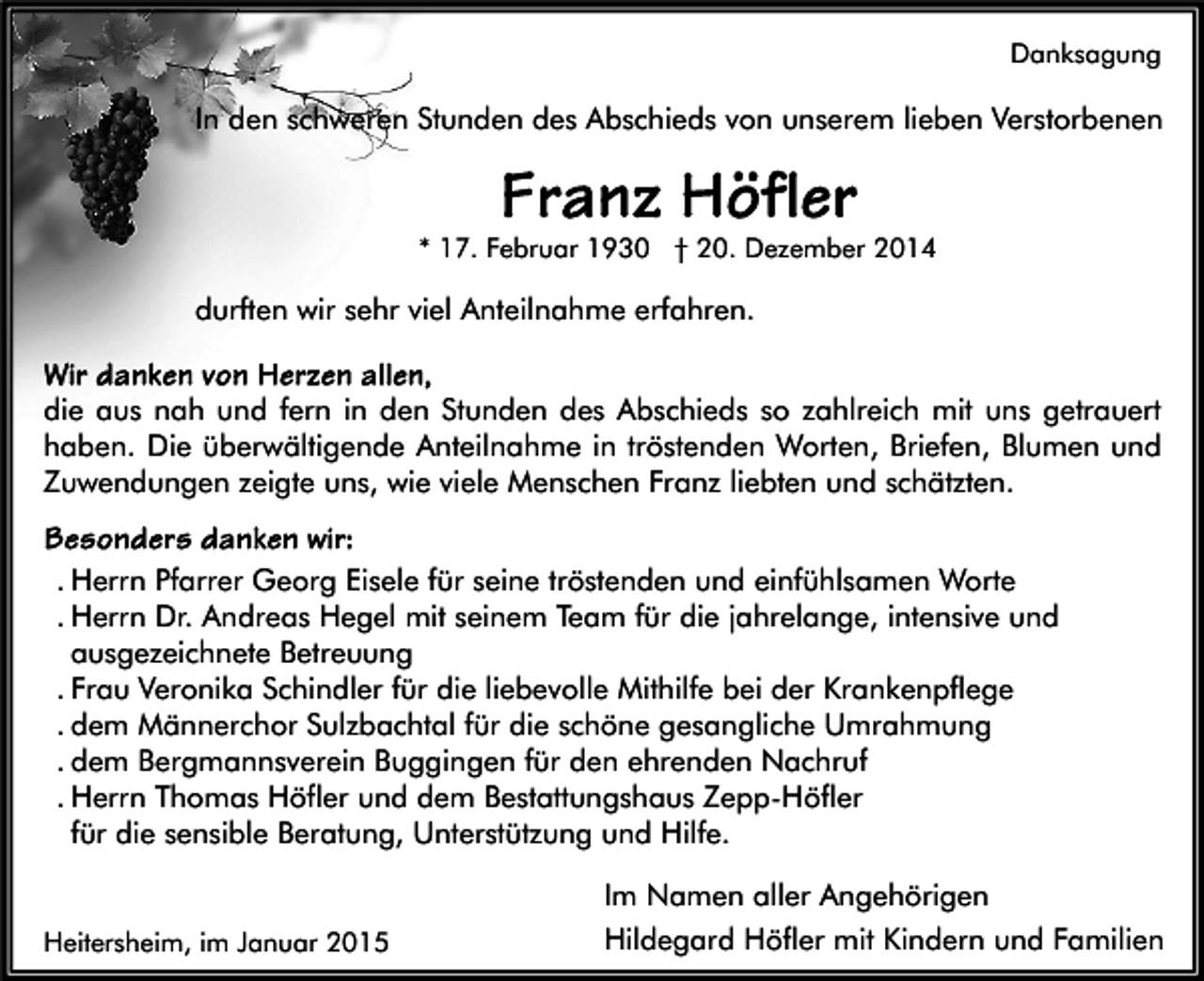 <p>Danksagung</p><p>In den schweren Stunden des Abschieds von unserem lieben Verstorbenen</p><p>* 17. Februar 1930 † 20. Dezember 2014</p><p>durften wir sehr viel Anteilnahme erfahren.<br />die aus nah und fern in den Stunden des Abschieds so zahlreich mit uns getrauert<br />haben. Die überwältigende Anteilnahme in tröstenden Worten, Briefen, Blumen und<br />Zuwendungen zeigte uns, wie viele Menschen Franz liebten und schätzten.<br />. Herrn Pfarrer Georg Eisele für seine tröstenden und einfühlsamen Worte<br />. Herrn Dr. Andreas Hegel mit seinem Team für die jahrelange, intensive und<br />ausgezeichnete Betreuung<br />. Frau Veronika Schindler für die liebevolle Mithilfe bei der Krankenpflege<br />. dem Männerchor Sulzbachtal für die schöne gesangliche Umrahmung<br />. dem Bergmannsverein Buggingen für den ehrenden Nachruf<br />. Herrn Thomas Höfler und dem Bestattungshaus Zepp-Höfler<br />für die sensible Beratung, Unterstützung und Hilfe.</p><p>Heitersheim, im Januar 2015</p><p>Im Namen aller Angehörigen<br />Hildegard Höfler mit Kindern und Familien</p>