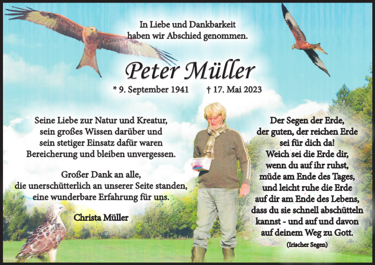 <p>In Liebe und Dankbarkeit<br />haben wir Abschied genommen.</p><p>Peter Müller<br />* 9. September 1941<br />Seine Liebe zur Natur und Kreatur,<br />sein großes Wissen darüber und<br />sein stetiger Einsatz dafür waren<br />Bereicherung und bleiben unvergessen.<br />Großer Dank an alle,<br />die unerschütterlich an unserer Seite standen,<br />eine wunderbare Erfahrung für uns.<br />Christa Müller</p><p>† 17. Mai 2023<br />Der Segen der Erde,<br />der guten, der reichen Erde<br />sei für dich da!<br />Weich sei die Erde dir,<br />wenn du auf ihr ruhst,<br />müde am Ende des Tages,<br />und leicht ruhe die Erde<br />auf dir am Ende des Lebens,<br />dass du sie schnell abschütteln<br />kannst - und auf und davon<br />auf deinem Weg zu Gott.<br />(Irischer Segen)</p>