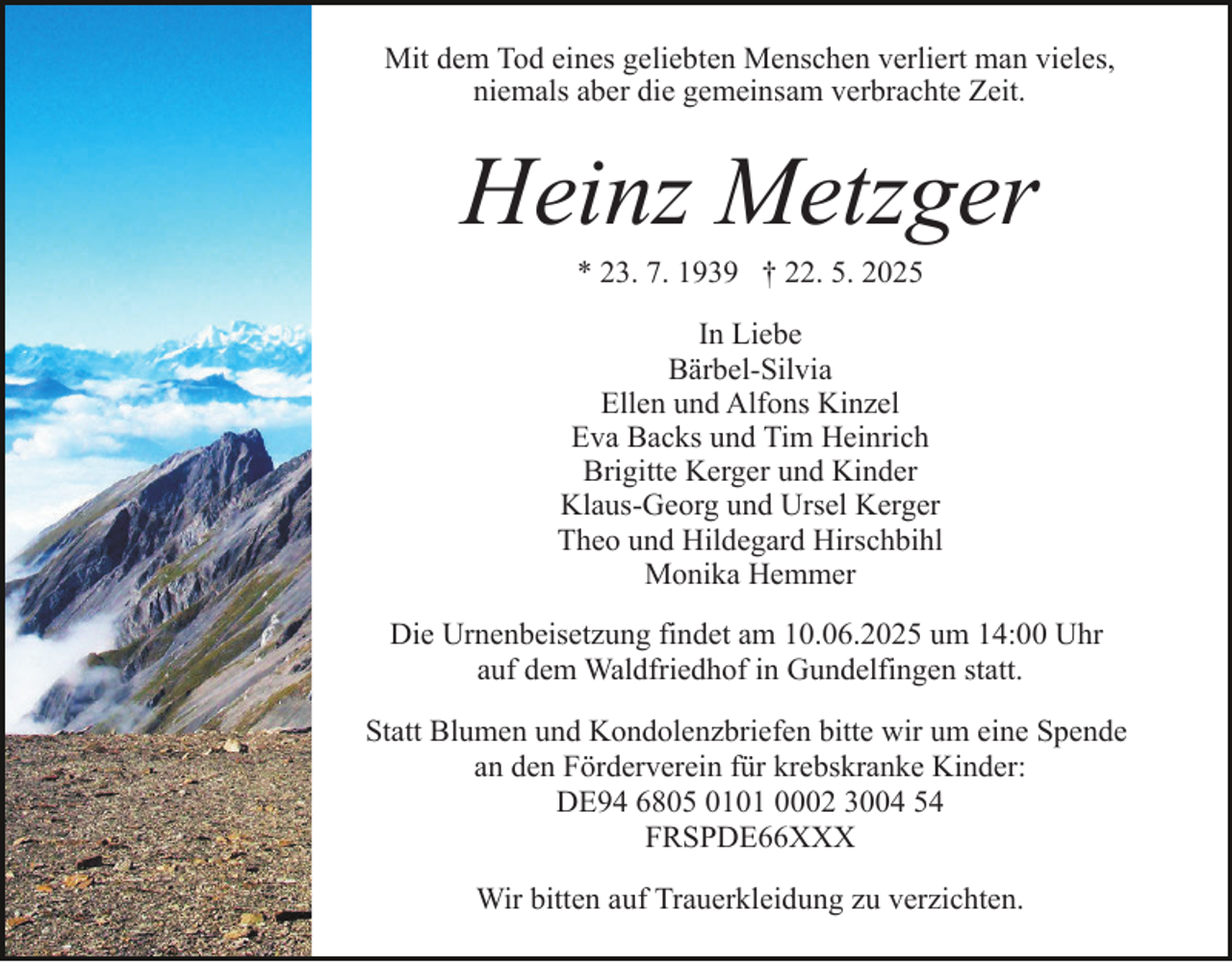<p>Mit dem Tod eines geliebten Menschen verliert man vieles,<br />niemals aber die gemeinsam verbrachte Zeit.</p><p>Heinz Metzger<br />* 23. 7. 1939 † 22. 5. 2025<br />In Liebe<br />Bärbel-Silvia<br />Ellen und Alfons Kinzel<br />Eva Backs und Tim Heinrich<br />Brigitte Kerger und Kinder<br />Klaus-Georg und Ursel Kerger<br />Theo und Hildegard Hirschbihl<br />Monika Hemmer<br />Die Urnenbeisetzung findet am 10.06.2025 um 14:00 Uhr<br />auf dem Waldfriedhof in Gundelfingen statt.<br />Statt Blumen und Kondolenzbriefen bitte wir um eine Spende<br />an den Förderverein für krebskranke Kinder:<br />DE94 6805 0101 0002 3004 54<br />FRSPDE66XXX<br />Wir bitten auf Trauerkleidung zu verzichten.</p>