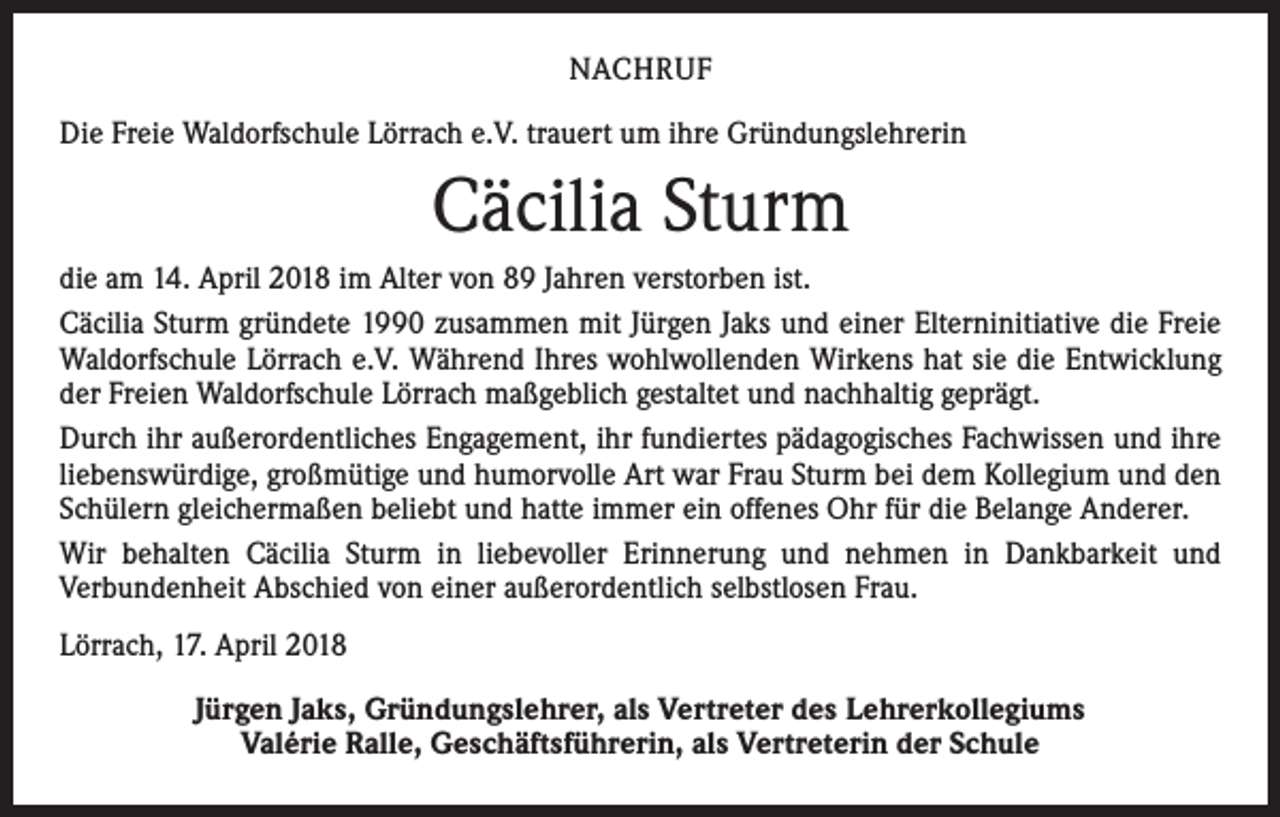<p>NACHRUF<br />Die Freie Waldorfschule Lörrach e.V. trauert um ihre Gründungslehrerin</p><p>Cäcilia Sturm<br />die am 14. April 2018 im Alter von 89 Jahren verstorben ist.<br />Cäcilia Sturm gründete 1990 zusammen mit Jürgen Jaks und einer Elterninitiative die Freie<br />Waldorfschule Lörrach e.V. Während Ihres wohlwollenden Wirkens hat sie die Entwicklung<br />der Freien Waldorfschule Lörrach maßgeblich gestaltet und nachhaltig geprägt.<br />Durch ihr außerordentliches Engagement, ihr fundiertes pädagogisches Fachwissen und ihre<br />liebenswürdige, großmütige und humorvolle Art war Frau Sturm bei dem Kollegium und den<br />Schülern gleichermaßen beliebt und hatte immer ein offenes Ohr für die Belange Anderer.<br />Wir behalten Cäcilia Sturm in liebevoller Erinnerung und nehmen in Dankbarkeit und<br />­Verbundenheit Abschied von einer außerordentlich selbstlosen Frau.<br />Lörrach, 17. April 2018<br />Jürgen Jaks, Gründungslehrer, als Vertreter des Lehrerkollegiums<br />Valérie Ralle, Geschäftsführerin, als Vertreterin der Schule</p>
