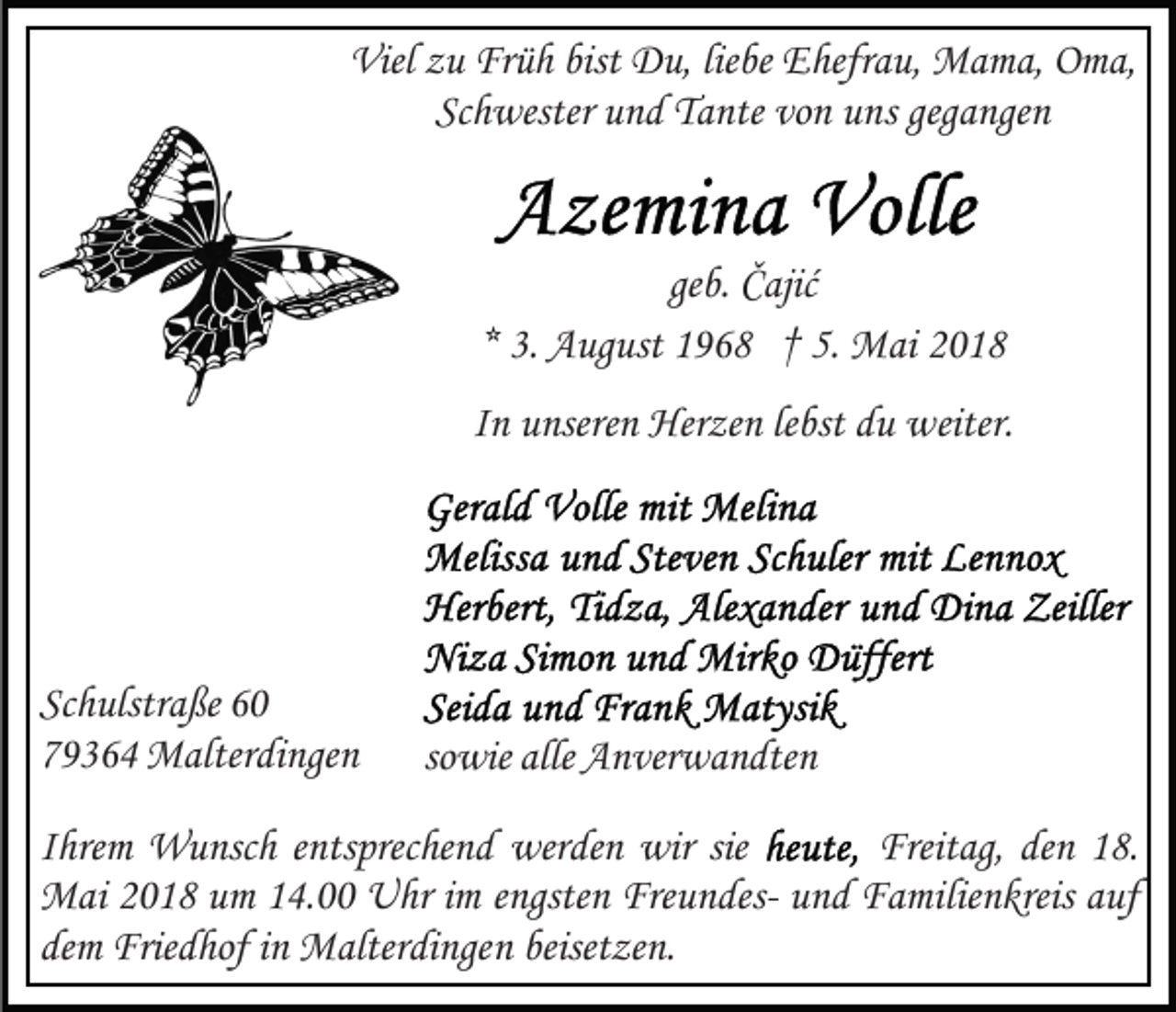 <p>Viel<br />u Fr<br />ü h bist<br />D u, lieliebe<br />be EEhefrau,<br />hefr a u, Mama,<br />M a m a, Oma,<br />O m a,<br />Vielzzu<br />Früh<br />bist Du,<br />Schwester<br />vonn uuns<br />Sc<br />h wester uund<br />n d Tante<br />T a nte vo<br />n s gegangen<br />geg a nge n</p><p>geb.<br />ge<br />b. Čajić<br />Č ajić<br />3. August<br />A ug ust 1968<br />1 9 6 8 †† 5.<br />5. Mai<br />M ai<br />** 3.<br />IInn unseren<br />u nsere n Herzen<br />Her ze n lelebst<br />bst du<br />d u weiter.<br />w eiter.</p><p>Sc h ulstr a ße 6600<br />Schulstraße<br />779364<br />9 3 6 4 Malterdingen<br />M alter di nge n</p><p>sowie<br />so<br />wie alle<br />alle Anverwandten<br />A n ver w a n dte n</p><p>IIhrem<br />hre m Wunsch<br />W u nsc h eentsprechend<br />nts prec he n d werden<br />wer de n wir<br />wir sie<br />sie<br />Freit<br />Freitag,<br />ag, deden<br />n 118.<br />8.<br />MMai<br />ai 018<br />0 1 8 u um<br />m 4.00<br />4. UUhr<br />hr i im<br />m eengsten<br />ngste n FreundesFre u n des- und<br />u n d Familienkreis<br />F a milie n kreis auf<br />a uf<br />de<br />Frie d hof iinn Malterdingen<br />M alter di nge n beiset<br />ze n.<br />demm Friedhof<br />beisetzen.</p>